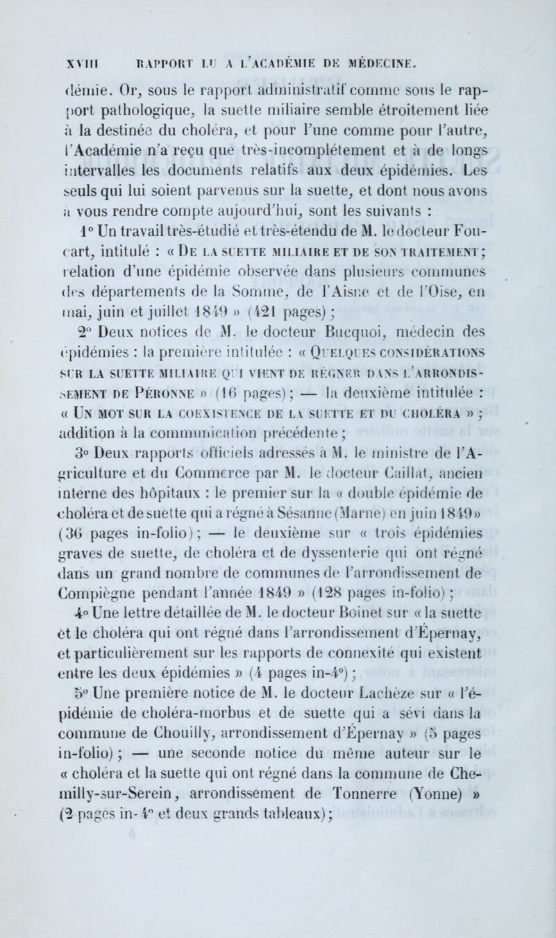 demie. Or, sous le rapport administratif comme sous le rap- port pathologique, la suette miliaire semble étroitement liée à la destinée du choléra, et pour Tune comme pour l'autre, l'Académie n'a reçu que très-incomplètement et à de longs intervalles les documents relatifs aux deux épidémies. Les !>euls qui lui soient parvenus sur la suette, et dont nous avons a vous rendre compte aujourd'hui, sont les suivants : 1° Un travail très-étudié ettrès-étendu de M. le docteur Fou- ( art, intitulé : « De la suette miliaire et de son traitement; relation d'une épidémie observée dans plusieurs communes des départements de la Somme, de l'Aisne et de l'Oise, en mai, juin et juillet 1819 » (421 pages); 2° Deux notices de M. le docteur Bucquoi, médecin des épidémies : la première intitulée : « Quelques considérations SLR LA SUETTE MILIAIRE QUI VIENT DE RÉGNER DANS L ARRONDIS- SEMENT de Péronne » (16 pages) ; — la deuxième intitulée : « Un mot sur la coexistence de la suette et du choléra » ; addition à la communication précédente; 3° Deux rapports officiels adressés a M. le ministre de l'A- griculture et du Commerce par M. le docteur Caillât, ancien interne des hôpitaux : le premier sur la « double épidémie de choléra et de suette qui a régné à Sésanne (Marne» en juin 1819» (30 pages in-folio ); — le deuxième sur « trois épidémies graves de suette, de choléra et de dyssenterie qui ont régné dans un grand nombre de communes de l'arrondissement de Compiègne pendant l'année 1849 » (128 pages in-folio); 4° Une lettre détaillée de M. le docteur Boinet sur « la suette èt le choléra qui ont régné dans l'arrondissement dÉpernay, et particulièrement sur les rapports de connexité qui existent entre les deux épidémies » (-4 pages in-4°) ; 5° Une première notice de M. le docteur Lachèze sur « l'é- pidémie de choléra-morbus et de suette qui a sévi dans la commune de Chouilly, arrondissement d'Epernay » (5 pages in-folio) ; — une seconde notice du même auteur sur le « choléra et la suette qui ont régné dans la commune de Che- milly-sur-Serein, arrondissement de Tonnerre (Yonne) » (2 pages in- i° et deux grands tableaux);