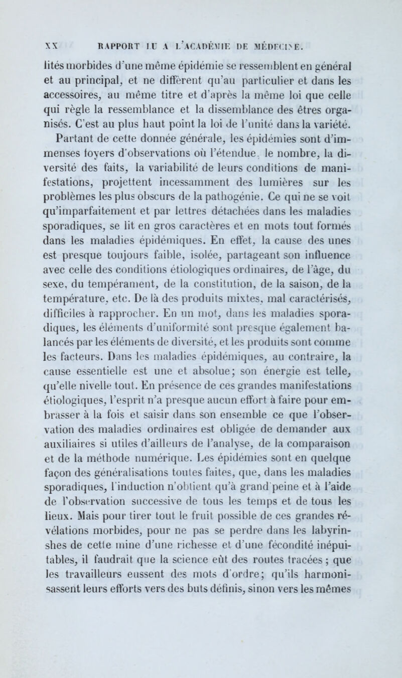 Jités morbides d'une même épidémie se ressemblent en général et au principal, et ne diffèrent qu'au particulier et dans les accessoires, au même titre et d'après la même loi que celle qui règle la ressemblance et la dissemblance des êtres orga- nisés. C'est au plus haut point la loi de l'unité dans la variété. Partant de cette donnée générale, les épidémies sont d'im- menses foyers d'observations où l'étendue, le nombre, la di- versité des faits, la variabilité de leurs conditions de mani- festations, projettent incessamment des lumières sur les problèmes les plus obscurs de la pathogénie. Ce qui ne se voit qu'imparfaitement et par lettres détachées dans les maladies sporadiques, se lit en gros caractères et en mots tout formés dans les maladies épidémiques. En effet, la cause des unes est presque toujours faible, isolée, partageant son influence avec celle des conditions étiologiques ordinaires, de l'âge, du sexe, du tempérament, de la constitution, de la saison, de la température, etc. De là des produits mixtes, mal caractérisés, difficiles à rapprocher. En un mot, dans les maladies spora- diques, les éléments d'uniformité sont presque également ba- lancés par les éléments de diversité, et les produits sont comme les facteurs. Dans les maladies épidémiques, au contraire, la cause essentielle est une et absolue; son énergie est telle, qu'elle nivelle tout. En présence de ces grandes manifestations étiologiques, l'esprit n'a presque aucun effort à faire pour em- brasser à la fois et saisir dans son ensemble ce que l'obser- vation des maladies ordinaires est obligée de demander aux auxiliaires si utiles d'ailleurs de l'analyse, de la comparaison et de la méthode numérique. Les épidémies sont en quelque façon des généralisations toutes faites, que, dans les maladies sporadiques, l'induction n'obtient qu'à grand peine et à l'aide de F observation successive de tous les temps et de tous les lieux. Mais pour tirer tout le fruit possible de ces grandes ré- vélations morbides, pour ne pas se perdre dans les labyrin- shes de cette mine d'une richesse et d'une fécondité inépui- tables, il faudrait que la science eût des routes tracées ; que les travailleurs eussent des mots d'ordre; qu'ils harmoni- sassent leurs efforts vers des buts définis, sinon vers les mêmes