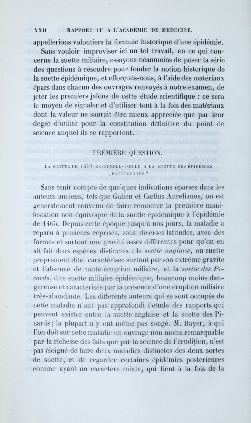 appellerions volontiers la formule historique d'une épidémie. Sans vouloir improviser ici un tel travail, en ce qui con- cerne la suette miliaire, essayons néanmoins de poser la série des questions à résoudre pour fonder la notion historique de la suette épidémique, et efforçons-nous, à l'aide des matériaux épars dans chacun des ouvrages renvoyés à notre examen, de jeter les premiers jalons de cette étude scientifique : ce sera le moyen de signaler et d'utiliser tout à la fois des matériaux dont la valeur ne saurait être mieux appréciée que par leur degré d'utilité pour la constitution définitive du point de science auquel ils se rapportent. PREMIÈRE QUESTION. LA Sl'ETTE DE loïî) HESSEMBLE-T-ELLE A LA SUETTE DES EPIDEMIES .PRÉCÉDENTES ? Sans tenir compte de quelques indications éparses dans les auteurs anciens, tels que Galien et Cœlius Aurelianus, on est généralement convenu de faire remonter la première mani- festation non équivoque de la suette épidémique à l'épidémie de 1465. Depuis cette époque jusqu'à nos jours, la maladie a reparu à plusieurs reprises, sous diverses latitudes, avec des formes et surtout une gravité assez différentes pour qu'on en ait fait deux espèces distinctes : la suette anglaise, ou suette proprement dite, caractérisée surtout par son evtrême gravite et l'absence de toute éruption miliaire, et la suette des Pi- cards, dite suette miliaire épidémique, beaucoup moins dan- gereuse et caractérisée par la présence d'une éruption miliaire très-abondante. Les différents auteurs qui se sont occupés de cette maladie n'ont pas approfondi l'étude des rapports qui peuvent exister entre la suette anglaise et la suette des Pi- cards; la plupart n'y ont même pas songé. M. Rayer, à qui l'on doit sur cette maladie un ouvrage non moins .remarquable par la richesse des faits que par la science de l'érudition, n'est pas éloigné de faire deux maladies distinctes des deux sortes de suette, et de regarder certaines épidémies postérieures comme ayant un caractère mixte, qui tient à la fois de la