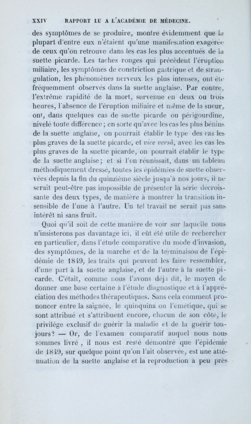 des symptômes de se produire, montre évidemment que lit plupart d'entre eux n'étaient qu'une manifestation exagéré* de ceux qu'on retrouve dans les cas les plus accentués de la suette picarde. Les taches rouges qui précèdent l'éruption miliaire, les symptômes de constriction gastrique et de stran- gulation, les phénomènes nerveux les plus intenses, ont été fréquemment observés dans la suette anglaise. Par contre, l'extrême rapidité de la mort, survenue en deux ou trois, heures, l'absence de l'éruption miliaire et même de la sueur, ont, dans quelques cas de suette picarde ou périgourdine. nivelé toute ditférence ; en sorte qu'avec les cas les |)lus bénins de la suette anglaise, on pourrait établir le type des cas les plus graves de la suette picarde, et vice versa, avec les cas les plus graves de la suette picarde, on pourrait établir le type de la suette anglaise ; et si l'on réunissait, dans un tableau méthodiquement dresse, toutes les épidémies de suette obser- vées depuis la fin du quinzième siècle jusqu'à nos jours, ii ne serait peut-être pas impossible de présenter la série décrois- sante des deux types, de manière à montrer la transition in- sensible de l'une à l'autre. Un tel travail ne serait pas sans intérêt ni sans fruit. Quoi qu'il soit de cette manière de voir sur laquelle nous n'insisterons pas davantage ici, il eût été utile de rechercher en particulier, dans l'étude comparative du mode d'invasion, des symptômes, de la marche etde la terminaison de l'épi- démie de 1849, les traits qui peuvent les faire ressembler, d'une part à la suette anglaise, et de l'autre à la suette pi- carde. C'était, comme nous l'avons dej 1 dit, le moyen de donner une base certaine à l'étude diagnostique et à l'appré- ciation des méthodes thérapeutiques. Sans cela comment pro- noncer entre la saignée, le quinquina ou l'emetique, qui se sont attribué et s'attribuent encore, chacun de son côte, le privilège exclusif de guérir la maladie et de la guérir tou- jours? — Or, de 1 examen comparatif auquel nous nous sommes livré , il nous est res'é démontré que l'épidémie de 18 49, sur quelque point qu'on l'ait observée, est une atté- nuation de la suette anglaise et la reproduction à peu près