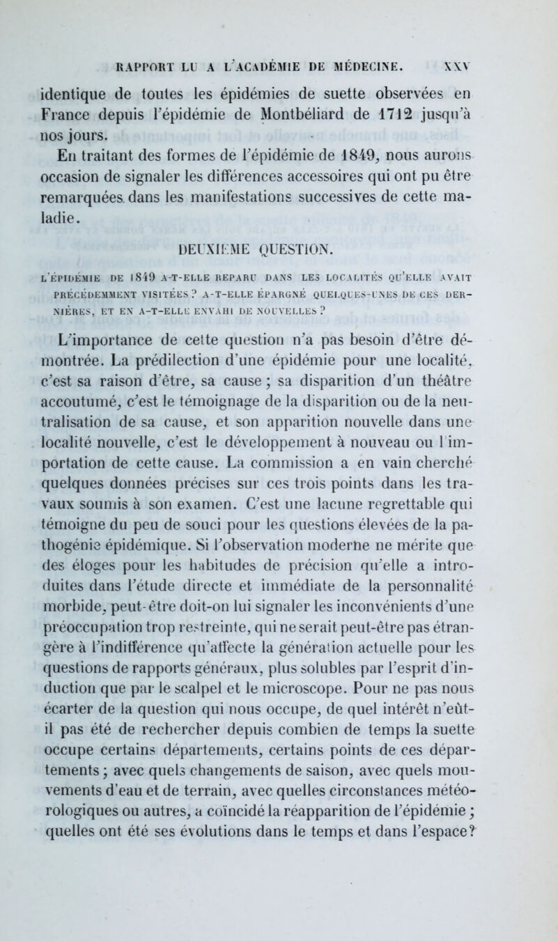 identique de toutes les épidémies de suette observées en France depuis l'épidémie de Montbéliard de 1712 jusqu'à nos jours. En traitant des formes de l'épidémie de 18-49, nous aurons occasion de signaler les différences accessoires qui ont pu être remarquées, dans les manifestations successives de cette ma- ladie. DEUXIEME QUESTION. l'épidémie de 1849 at-elle reparu dans les localités qu'elle avait precedemment visitées ? a-t-elle épargné quelqles-l nes de ces der- nieres, et en a-t-ellc envahi de nouvelles ? L'importance de cette question n'a pas besoin d'être dé- montrée. La prédilection d'une épidémie pour une localité, c'est sa raison d'être, sa cause ; sa disparition d'un théâtre accoutumé, c'est le témoignage de la disparition ou de la neu- tralisation de sa cause, et son apparition nouvelle dans une localité nouvelle, c'est le développement à nouveau ou 1 im- portation de cette cause. La commission a en vain cherché quelques données précises sur ces trois points dans les tra- vaux soumis à son examen. C'est une lacune regrettable qui témoigne du peu de souci pour les questions élevées de la pa- thogénie épidémique. Si l'observation moderne ne mérite que des éloges pour les habitudes de précision qu'elle a intro- duites dans l'étude directe et immédiate de la personnalité morbide, peut-être doit-on lui signaler les inconvénients d'une préoccupation trop restreinte, qui ne serait peut-être pas étran- gère à l'indifférence qu'affecte la génération actuelle pour les questions de rapports généraux, plus solubles par l'esprit d'in- duction que par le scalpel et le microscope. Pour ne pas nous écarter de la question qui nous occupe, de quel intérêt n'eùt- il pas été de rechercher depuis combien de temps la suette occupe certains départements, certains points de ces dépar- tements ; avec quels changements de saison, avec quels mou- vements d'eau et de terrain, avec quelles circonstances météo- rologiques ou autres, a coïncidé la réapparition de l'épidémie ; quelles ont été ses évolutions dans le temps et dans l'espace?