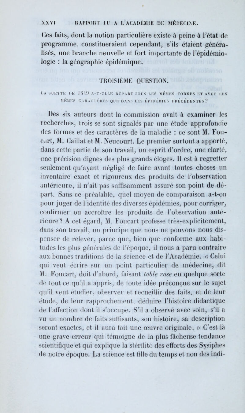 Ces faits, dont la notion particulière existe à peine à l'état de programme, constitueraient cependant, s'ils étaient généra- lisés, une branche nouvelle et fort importante de l'épidémio- logie : la géographie épidémique. TROISIÈME QUESTION. LA SUE1TE DK ISiO A-T-ELLE REPARU SOUS LES MEMES FORMES ET AVEC LES MÊMES CARACTERES QUE DANS LES ÉPIDÉMIES PHÉCEDENTES ? Des six auteurs dont la commission avait à examiner les recherches, trois se sont signalés par une étude approfondie des formes et des caractères de la maladie : ce sont M. Fou- c.irt, M. Caillât et M. Neucourt. Le premier surtout a apporté, dans cette partie de son travail, un esprit d'ordre, une clarté, une précision dignes des plus grands éloges. Il est à regretter seulement qu'ayant négligé de faire avant toutes choses un inventaire exact et rigoureux des produits de l'observation antérieure, il n'ait pas suffisamment assuré son point de dé- part. Sans ce préalable, quel moyen de comparaison a-t-on pour juger de l'identité des diverses épidémies, pour corriger, confirmer ou accroître les produits de l'observation anté- rieure? A cet égard, M. Foucart professe très-explicitement, dans son travail, un principe que nous ne pouvons nous dis- penser de relever, parce que, bien que conforme aux habi- tudes les plus générales de Fépoque, il nous a paru contraire aux bonnes traditions de la science et de l'Académie. « Celui qui veut écrire sur un point particulier de médecine, dit M. Foucart, doit d'abord, faisant table rase en quelque sorte de tout ce qu'il a appris, de toute idée préconçue sur le sujet qu'il veut étudier, observer et recueillir des faits, et de leur étude, de leur rapprochement, déduire l'histoire didactique de l'affection dont il s'occupe. S'il a observé avec soin, s'il a vu un nombre de faits suffisants, son histoire, sa description seront exactes, et il aura fait une œuvre originale. » C'est là une grave erreur qui témoigne de la plus fâcheuse tendance scientifique et qui explique la stérilité des efforts des Sysiphes de notre époque. La science est fille du temps et non des indi-