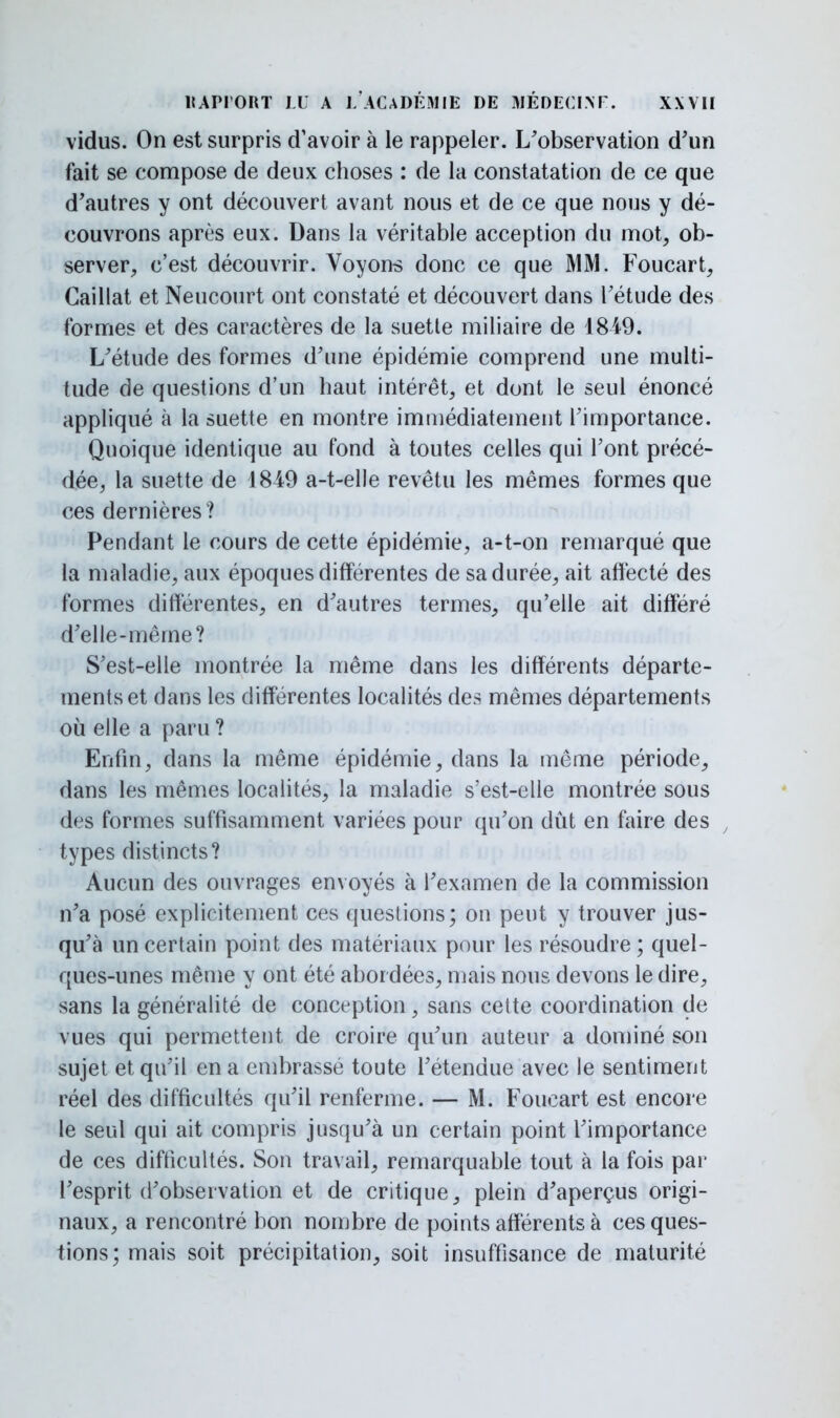 vidus. On est surpris d'avoir à le rappeler. L'observation d'un fait se compose de deux choses : de la constatation de ce que d'autres y ont découvert avant nous et de ce que nous y dé- couvrons après eux. Dans la véritable acception du mot, ob- server, c'est découvrir. Voyons donc ce que MM. Foucart, Caillât et Neucourt ont constaté et découvert dans l'étude des formes et des caractères de la suette miliaire de 1849. L'étude des formes d'une épidémie comprend une multi- tude de questions d'un haut intérêt, et dont le seul énoncé appliqué à la suette en montre immédiatement l'importance. Quoique identique au fond à toutes celles qui l'ont précé- dée, la suette de 1849 a-t-elle revêtu les mêmes formes que ces dernières? Pendant le cours de cette épidémie, a-t-on remarqué que la maladie, aux époques différentes de sa durée, ait affecté des formes différentes, en d'autres termes, qu'elle ait différé d'elle-même? S'est-elle montrée la même dans les différents départe- ments et dans les différentes localités des mêmes départements où elle a paru ? Enfin, dans la même épidémie, clans la même période, dans les mêmes localités, la maladie s'est-elle montrée sous des formes suffisamment variées pour qu'on dût en faire des , types distincts? Aucun des ouvrages envoyés à l'examen de la commission n'a posé explicitement ces questions; on peut y trouver jus- qu'à un certain point des matériaux pour les résoudre; quel- ques-unes même y ont été abordées, mais nous devons le dire, sans la généralité de conception, sans cette coordination de vues qui permettent de croire qu'un auteur a dominé son sujet et qu'il en a embrassé toute l'étendue avec le sentiment réel des difficultés qu'il renferme. — M. Foueart est encore le seul qui ait compris jusqu'à un certain point l'importance de ces difficultés. Son travail, remarquable tout à la fois par l'esprit d'observation et de critique, plein d'aperçus origi- naux, a rencontré bon nombre de points afférents à ces ques- tions; mais soit précipitation, soit insuffisance de maturité