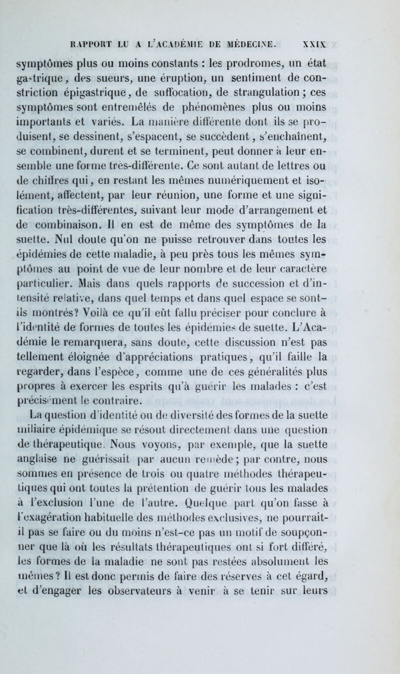 symptômes plus ou moins constants : les prodromes, un état ga-trique, des sueurs, une éruption, un sentiment de con- struction épigastrique, de suffocation, de strangulation; ces symptômes sont entremêlés de phénomènes plus ou moins importants et variés. La manière différente dont ils se pro- duisent, se dessinent, s'espacent, se succèdent, s'enchaînent, se combinent, durent et se terminent, peut donner à leur en- semble une for me très-différente. Ce sont autant de lettres ou de chiffres qui, en restant les mêmes numériquement et iso- lément, affectent, par leur réunion, une forme et une signi- fication très-différentes, suivant leur mode d'arrangement et de combinaison. Il en est de même des symptômes de la suette. Nul doute qu'on ne puisse retrouver dans tontes les épidémies de cette maladie, à peu près tous les mêmes sym- ptômes au point de vue de leur nombre et de leur caractère particulier. Mais dans quels rapports de succession et d'in- tensité relative, dans quel temps et dans quel espace se sont- ils montrés? Voilà ce qu'il eût fallu préciser pour conclure à l'identité de formes de toutes les épidémies de suette. L'Aca- démie le remarquera, sans doute, cette discussion n'est pas tellement éloignée d'appréciations pratiques, qu'il faille la regarder, dans l'espèce, comme une de ces généralités plus propres à exercer les esprits qu'à guérir les malades : c'est précisément le contraire. La question d'identité ou de diversité des formes de la suette miliaire épidémique se résout directement dans une question de thérapeutique. Nous voyons, par exemple, que la suette anglaise ne guérissait par aucun remède ; par contre, nous sommes en présence de trois ou quatre méthodes thérapeu- tiques qui ont toutes la prétention de guérir tous les malades à l'exclusion l'une de l'autre. Quelque part qu'on fasse à l'exagération habituelle des méthodes exclusives, ne pourrait- il pas se faire ou du moins n'est-ce pas un motif de soupçon- ner que là où les résultats thérapeutiques ont si fort différé, les formes de la maladie ne sont pas restées absolument les mêmes ? Il est donc permis de faire des réserves à cet égard, et d'engager les observateurs à venir à se tenir sur leurs