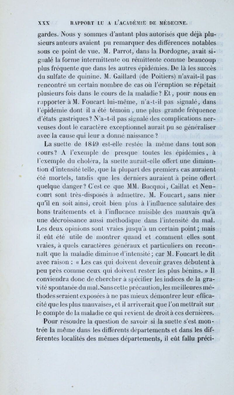 gardes. Nous y sommes d'autant plus autorisés que déjà plu- sieurs auteurs avaient pu remarquer des différences notables sous ce point de vue. M. Parrot, dans la Dordogne, avait si- gnalé la forme intermittente ou rémittente comme beaucoup plus fréquente que dans les autres épidémies. De là les succès du sulfate de quinine. M. Gaillard (de Poitiers) n'avait-il pas rencontré un certain nombre de cas où l'éruption se répétait plusieurs fois dans le cours de la maladie? Et, pour nous en l'apporter à M. Foucart lui-même, n'a-t-il pas signalé, dans l'épidémie dont il a été témoin , une plus grande fréquence d'états gastriques? N'a-t-il pas signalé des complications ner- veuses dont le caractère exceptionnel aurait pu se généraliser avec la cause qui leur a donné naissance ? La suette de 184-9 est-elle restée la même dans tout son cours? A l'exemple de presque toutes les épidémies, à l'exemple du choléra, la suette aurait-elle offert une diminu- tion d'intensité telle, que la plupart des premiers cas auraient été mortels, tandis que les derniers auraient à peine offert quelque danger? C'est ce que MM. Bucquoi, Caillât et Neu- court sont très-disposés à admettre. M. Foucart, sans nier qu'il en soit ainsi, croit bien plus à l'influence salutaire des bons traitements et à l'influence nuisible des mauvais qu'à une décroissance aussi méthodique dans l'intensité du mal. Les deux opinions sont vraies jusqu'à un certain point; mais il eût été utile de montrer quand et comment elles sont vraies, à quels caractères généraux et particuliers on recon- naît que la maladie diminue d'intensité ; car M. Foucart ledit avec raison : « Les cas qui doivent devenir graves débutent à peu près comme ceux qui doivent rester les plus bénins. » Il conviendra donc de chercher à spécifier les indices de la gra- vité spontanée du mal.Sanscette précaution, les meilleures mé- thodes seraient exposées à ne pas mieux démontrer leur effica- cité que les plus mauvaises, et il arriverait que l'on mettrait sur le compte de la maladie ce qui revient de droit à ces dernières. Pour résoudre la question de savoir si la suette s'est mon- trée la même dans les différents départements et dans les dif- férentes localités des mêmes départements, il eût fallu préci-