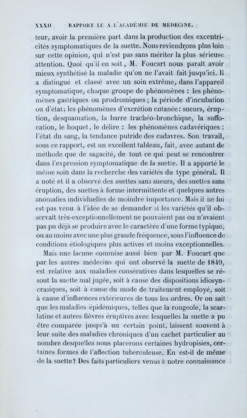 teur, avoir la première part dans la production des excentri- cités symptomatiques de la suette. Nous reviendrons plus loin sur cette opinion, qui n'est pas sans mériter la plus sérieuse attention. Quoi qu'il en soit, M. Foucart nous parait avoir mieux synthétisé la maladie qu'on ne l'avait fait jusqu'ici. Il a distingué et classé avec un soin extrême, dans l'appareil symptômatique, chaque groupe de phénomènes : les phéno- mènes gastriques ou prodromiques ; la période d'incubation ou d'état; les phénomènes d'excrétion cutanée: sueurs, érup- tion, desquamation, la barre trachéo-bronchique, la suffo- cation, le hoquet, le délire : les phénomènes cadavériques : l'état du sang, la tendance putride des cadavres. Son travail, sous ce rapport, est un excellent tableau, fait, avec autant de méthode que de sagacité, de tout ce qui peut se rencontrer dans l'expression symptomatique de la suette. Il a apporté le même soin dans la recherche des variétés du type général. Il a noté et il a observé des suettes sans sueurs, des suettes sans éruption, des suettes à forme intermittente et quelques autres anomalies individuelles de moindre importance. Mais il ne lui est pas venu à l'idée de se demander si les variétés qu'il ob- servait très-exceptionnellement ne pouvaient pas ou n'avaient pas pu déjà se produire avec le caractère d'une forme typique, ou au moins avec une plus grande fréquence, sous l'influence de conditions etiologiques plus actives et moins exceptionnelles. Mais une lacune commise aussi bien par M. Foucart que par les autres médecins qui ont observé la suette de 1849, est relative aux maladies consécutives dans lesquelles se ré- sout la suette mal jugée, soit à cause des dispositions idiosyn- crasiques, soit à cause du mode de traitement employé, soit à cause d'influences extérieures de tous les ordres. Or on sait que les maladies épidémiques, telles que la rougeole, la scar- latine et autres fièvres éruptives avec lesquelles la suette a pu être comparée jusqu'à un certain point, laissent souvent à leur suite des maladies chroniques d'un cachet particulier au nombre desquelles nous placerons certaines hydropisies, cer- taines formes de l'affection tuberculeuse. En est-il de même île la suette? Des faits particuliers venus à notre connaissance