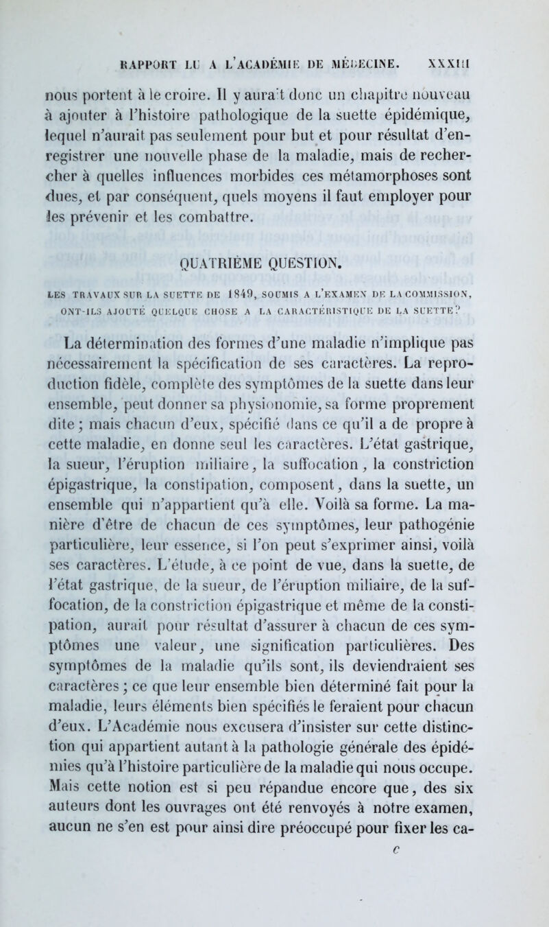 nous portent à le croire. Il y aurait donc un chapitre nouveau à ajouter à l'histoire pathologique de la suette épidémique, lequel n'aurait pas seulement pour but et pour résultat d'en- registrer une nouvelle phase de la maladie, mais de recher- cher à quelles influences morbides ces métamorphoses sont dues, et par conséquent, quels moyens il faut employer pour Jes prévenir et les combattre. QUATRIÈME QUESTION. LES TRAVAUX SUR LA SUETTE DE 1849, SOUMIS A l'eXAMEX DE LA COMMISSION, ONT-ILS AJOUTÉ QUELQUE CHOSE A LA CARACTERISTIQUE DE LA SUETTE? La détermination des formes d'une maladie n'implique pas nécessairement la spécification de ses caractères. La repro- duction fidèle, complète des symptômes de la suette dans leur ensemble, peut donner sa physionomie, sa forme proprement dite; mais chacun d'eux, spécifié dans ce qu'il a de propre à cette maladie, en donne seul les caractères. L'état gastrique, la sueur, l'éruption miliaire, la suffocation, la constriction épigastrique, la constipation, composent, dans la suette, un ensemble qui n'appartient qu'à elle. Voilà sa forme. La ma- nière d'être de chacun de ces symptômes, leur pathogénie particulière, leur essence, si l'on peut s'exprimer ainsi, voilà ses caractères. L'étude, à ce point de vue, dans la suette, de l'état gastrique, de la sueur, de l'éruption miliaire, de la suf- focation, de la constriction épigastrique et même de la consti- pation, aurait pour résultat d'assurer à chacun de ces sym- ptômes une valeur, une signification particulières. Des symptômes de la maladie qu'ils sont, ils deviendraient ses caractères ; ce que leur ensemble bien déterminé fait pour la maladie, leurs éléments bien spécifiés le feraient pour chacun d'eux. L'Académie nous excusera d'insister sur cette distinc- tion qui appartient autant à la pathologie générale des épidé- mies qu'à l'histoire particulière de la maladie qui nous occupe. Mais cette notion est si peu répandue encore que, des six auteurs dont les ouvrages ont été renvoyés à notre examen, aucun ne s'en est pour ainsi dire préoccupé pour fixer les ca- c