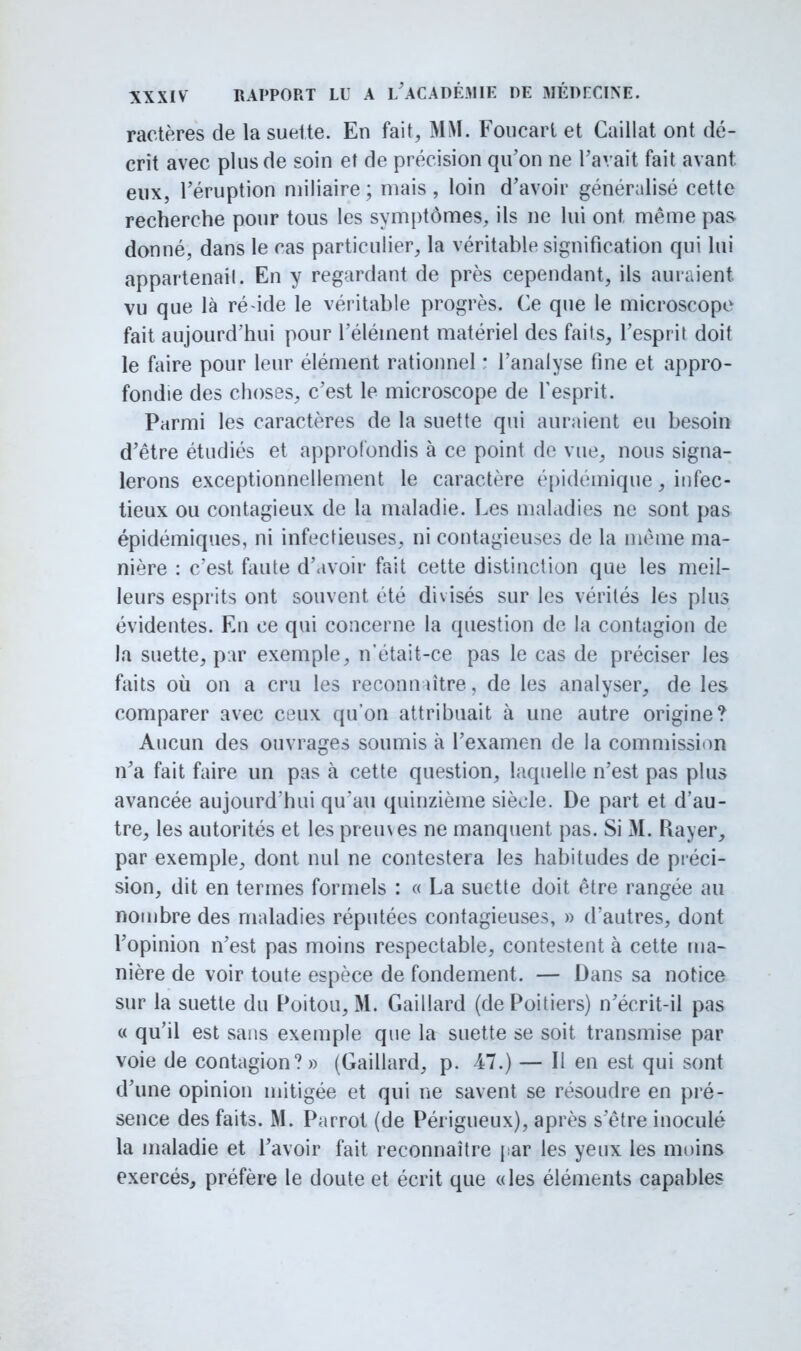 ractères de la suelte. En fait, MM. Foucarl et Caillât ont dé- crit avec plus de soin et de précision qu'on ne Pavait fait avant eux, l'éruption niiliaire ; niais , loin d'avoir généralisé cette recherche pour tous les symptômes, ils ne lui ont même pas donné, dans le cas particulier, la véritable signification qui lui appartenait. En y regardant de près cependant, ils auraient vu que là ré ide le véritable progrès. Ce que le microscope fait aujourd'hui pour l'élément matériel des faits, l'esprit doit le faire pour leur élément rationnel : l'analyse fine et appro- fondie des choses, c'est le microscope de l'esprit. Parmi les caractères de la suette qui auraient eu besoin d'être étudiés et approfondis à ce point de vue, nous signa- lerons exceptionnellement le caractère épidémique, infec- tieux ou contagieux de la maladie. Les maladies ne sont pas épidémiques, ni infectieuses, ni contagieuses de la même ma- nière : c'est faute d'avoir fait cette distinction que les meil- leurs esprits ont souvent été divisés sur les vérités les plus évidentes. En ce qui concerne la question de la contagion de la suette, par exemple, n'était-ce pas le cas de préciser les faits où on a cru les reconn litre, de les analyser, de les comparer avec ceux qu'on attribuait à une autre origine? Aucun des ouvrages soumis à l'examen de la commission n'a fait faire un pas à cette question, laquelle n'est pas plus avancée aujourd'hui qu'au quinzième siècle. De part et d'au- tre, les autorités et les preu\es ne manquent pas. Si 31. Rayer, par exemple, dont nul ne contestera les habitudes de préci- sion, dit en termes formels : « La suette doit être rangée au nombre des maladies réputées contagieuses, » d'autres, dont l'opinion n'est pas moins respectable, contestent à cette ma- nière de voir toute espèce de fondement. — Dans sa notice sur la suette du Poitou, M. Gaillard (de Poitiers) n'écrit-il pas « qu'il est sans exemple que la suette se soit transmise par voie de contagion? » (Gaillard, p. Al.) — Il en est qui sont d'une opinion mitigée et qui ne savent se résoudre en pré- sence des faits. M. Parrot (de Périgueux), après s'être inoculé la maladie et l'avoir fait reconnaître par les yeux les moins exercés, préfère le doute et écrit que «les éléments capables