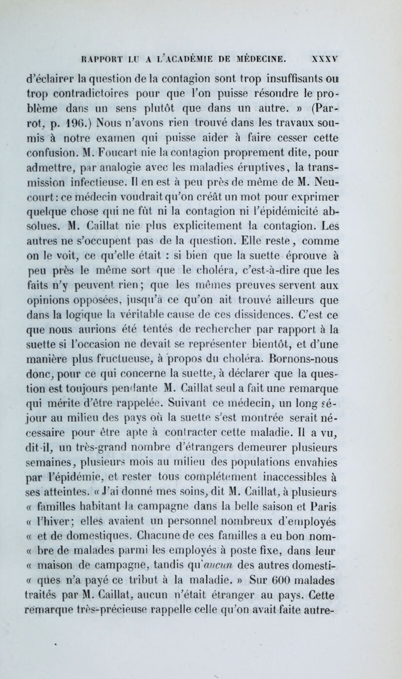 d'éclairer la question de la contagion sont trop insuffisants ou trop contradictoires pour que Ton puisse résoudre le pro- blème dans un sens plutôt que dans un autre. » (Par- rot, p. 196.) Nous n'avons rien trouvé dans les travaux sou- mis à notre examen qui puisse aider à faire cesser cette confusion. M. Foucart nie la contagion proprement dite, pour admettre, par analogie avec les maladies éruptives, la trans- mission infectieuse. H en est à peu près de même de M. Neu- court: ce médecin voudrait qu'on créât un mot pour exprimer quelque chose qui ne fut ni la contagion ni l'épidémicité ab- solues. M. Caillât nie plus explicitement la contagion. Les autres ne s'occupent pas de la question. Elle reste, comme on le voit, ce qu'elle était : si bien que la suette éprouve à peu près le même sort que le choléra, c'est-à-dire que les faits n'y peuvent rien ; que les mêmes preuves servent aux opinions opposées, jusqu'à ce qu'on ait trouvé ailleurs que dans la logique la véritable cause de ces dissidences. C'est ce que nous aurions été tentés de rechercher par rapport à la suette si l'occasion ne devait se représenter bientôt, et d'une manière plus fructueuse, à propos du choléra. Bornons-nous donc, pour ce qui concerne la suette, à déclarer que la ques- tion est toujours pendante M. Caillât seul a fait une remarque qui mérite d'être rappelée. Suivant ce médecin, un long sé- jour au milieu des pays où la suette s'est montrée serait né- cessaire pour être apte à contracter cette maladie. Il a vu, dit-il, un très-grand nombre d'étrangers demeurer plusieurs semaines, plusieurs mois au milieu des populations envahies par l'épidémie, et rester tous complètement inaccessibles à ses atteintes. « J'ai donné mes soins, dit M. Caillât, à plusieurs « familles habitant la campagne dans la belle saison et Paris « l'hiver; elles avaient un personnel nombreux d'employés « et de domestiques. Chacune de ces familles a eu bon nom- « bre de malades parmi les employés à poste fixe, dans leur « maison de campagne, tandis qu aucun des autres domesti- « ques n'a payé ce tribut à la maladie. » Sur 600 malades traités par M. Caillât, aucun n'était étranger au pays. Cette remarque très-précieuse rappelle celle qu'on avait faite autre-