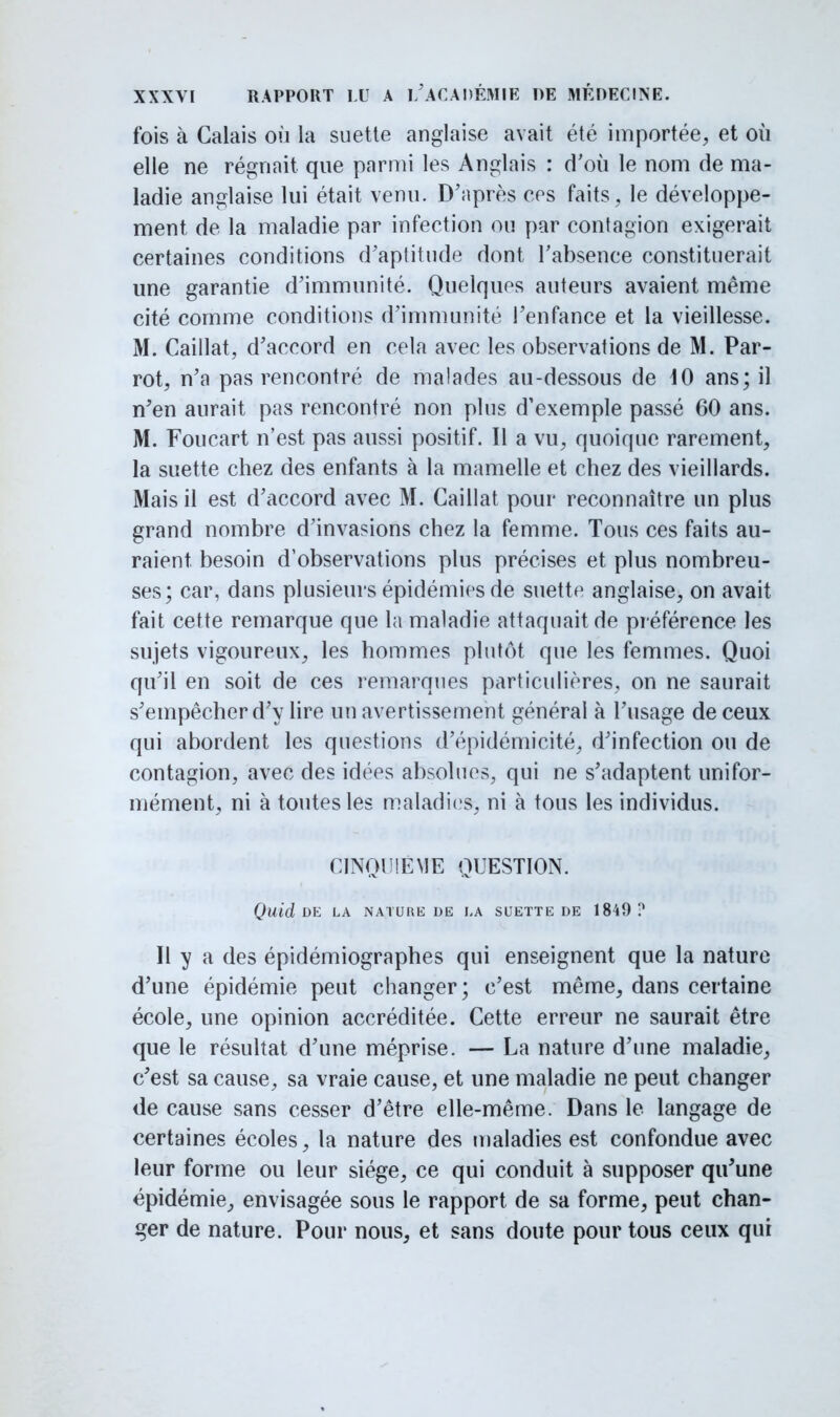 fois à Calais où la suette anglaise avait été importée, et où elle ne régnait que parmi les Anglais : d'où le nom de ma- ladie anglaise lui était venu. D'après ces faits, le développe- ment de la maladie par infection ou par contagion exigerait certaines conditions d'aptitude dont l'absence constituerait une garantie d'immunité. Quelques auteurs avaient même cité comme conditions d'immunité l'enfance et la vieillesse. M. Caillât, d'accord en cela avec les observations de M. Par- rot, n'a pas rencontré de malades au-dessous de 10 ans; il n'en aurait pas rencontré non plus d'exemple passé 60 ans. M. Foucart n'est pas aussi positif. Il a vu, quoique rarement, la suette chez des enfants à la mamelle et chez des vieillards. Mais il est d'accord avec M. Caillât pour reconnaître un plus grand nombre d'invasions chez la femme. Tous ces faits au- raient besoin d'observations plus précises et plus nombreu- ses; car, dans plusieurs épidémies de suette anglaise, on avait fait cette remarque que la maladie attaquait de préférence les sujets vigoureux, les hommes plutôt que les femmes. Quoi qu'il en soit de ces remarques particulières, on ne saurait s'empêcher d'y lire un avertissement général à l'usage de ceux qui abordent les questions d'épidémicité, d'infection ou de contagion, avec des idées absolues, qui ne s'adaptent unifor- mément, ni à toutes les maladies, ni à tous les individus. CINQUIEME QUESTION. Quid DE LA NATURE DE LA SUETTE DE 1849 ? Il y a des épidémiographes qui enseignent que la nature d'une épidémie peut changer; c'est même, dans certaine école, une opinion accréditée. Cette erreur ne saurait être que le résultat d'une méprise. — La nature d'une maladie, c'est sa cause, sa vraie cause, et une maladie ne peut changer de cause sans cesser d'être elle-même. Dans le langage de certaines écoles, la nature des maladies est confondue avec leur forme ou leur siège, ce qui conduit à supposer qu'une épidémie, envisagée sous le rapport de sa forme, peut chan- ger de nature. Pour nous, et sans doute pour tous ceux qui