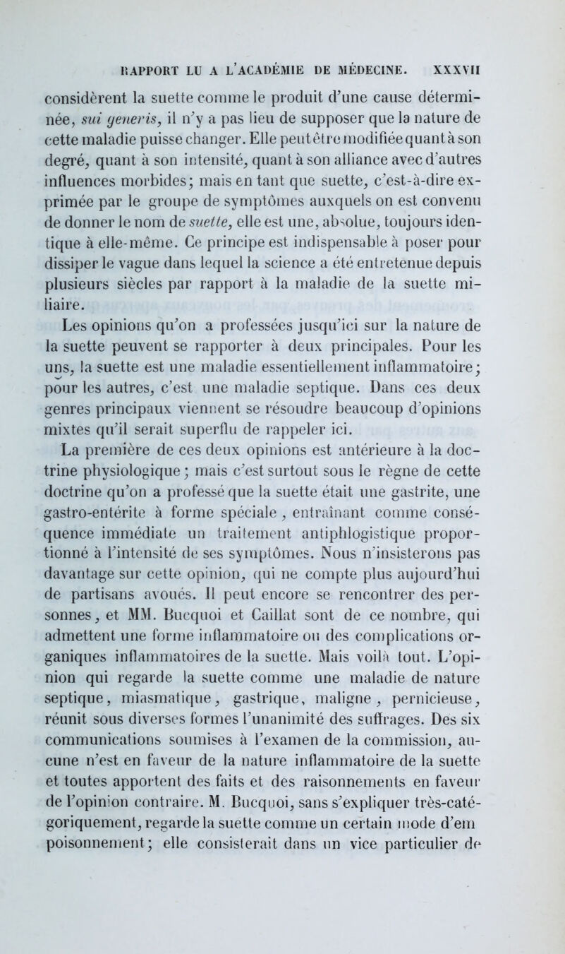 considèrent la suette comme le produit d'une cause détermi- née, sui generis, il n'y a pas lieu de supposer que la nature de cette maladie puisse changer. Elle peut être modifiée quant à son degré, quant à son intensité, quant à son alliance avec d'autres influences morbides; mais en tant que suette, c'est-à-dire ex- primée par le groupe de symptômes auxquels on est convenu de donner le nom de suette, elle est une. absolue, toujours iden- tique à elle-même. Ce principe est indispensable à poser pour dissiper le vague dans lequel la science a été entretenue depuis plusieurs siècles par rapport à la maladie de la suette mi- liaire. Les opinions qu'on a professées jusqu'ici sur la nature de la suette peuvent se rapporter à deux principales. Pour les uns, !a suette est une maladie essentiellement inflammatoire; pour les autres, c'est une maladie septique. Dans ces deux genres principaux viennent se résoudre beaucoup d'opinions mixtes qu'il serait superflu de rappeler ici. La première de ces deux opinions est antérieure à la doc- trine physiologique ; mais c'est surtout sous le règne de cette doctrine qu'on a professé que la suette était une gastrite, une gastro-entérite à forme spéciale, entraînant comme consé- quence immédiate un traitement antiphlogistique propor- tionné à l'intensité de ses symptômes. Nous n'insisterons pas davantage sur cette opinion, qui ne compte plus aujourd'hui de partisans avoués. Il peut encore se rencontrer des per- sonnes, et MM. Bucquoi et Caillât sont de ce nombre, qui admettent une forme inflammatoire ou des complications or- ganiques inflammatoires de la suette. Mais voilà tout. L'opi- nion qui regarde la suette comme une maladie de nature septique, miasmatique, gastrique, maligne, pernicieuse, réunit sous diverses formes l'unanimité des suffrages. Des six communications soumises à l'examen de la commission, au- cune n'est en faveur de la nature inflammatoire de la suette et toutes apportent des faits et des raisonnements en faveur de l'opinion contraire. M. Bucquoi, sans s'expliquer très-caté- goriquement, regarde la suette comme un certain mode d'em poisonnement ; elle consisterait dans un vice particulier de