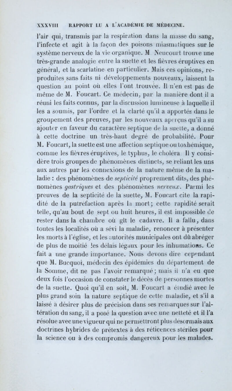 l'air qui. transmis par la respiration dans la masse du sang, Tinfecte et agit à la façon des poisons miasmatiques sur le système nerveux de la vie organique. M Neucpurt trouve une très-grande analogie entre la suette et les fièvres éruptives en général, et la scarlatine en particulier. Mais ces opinions, re- produites sans faits ni développements nouveaux, laissent la question au point où elles font trouvée. Il n'en est pas de même de M. Fonçait. Ce médecin, par la manière dont il a réuni les faits connus, par la discussion lumineuse à laquelle il les a soumis, par l'ordre et la clarté qu'il a apportés dans le groupement des preuves, par les nouveaux aperçus qu'il a su ajouter en faveur du caractère septique de la suette, a donné à cette doctrine un très-haut degré de probabilité. Pour M. Foucart, la suette est une affection septique ou toxhemique, comme les fièvres éruptives, le typhus, le choléra II y consi- dère trois groupes de phénomènes distincts, se reliant les uns aux autres par les connexions de la nature même de la ma- ladie : des phénomènes de septicité proprement dits, des phé- nomènes gastriques et des phénomènes nerveux. Parmi les preuves de la septicité de la suette, M. Foucart cite la rapi- dité de la putréfaction après la mort ; cette rapidité serait telle, qu'au bout de sept ou huit heures, il est impossible de rester dans la chambre où gît le cadavre. Il a fallu, dans toutes les localités où a sévi la maladie, renoncer à présenter les morts à l'église, et les autorités municipales ont dû abréger de plus de moitié les délais légaux pour les inhumations. Ce fait a une grande importance. Nous devons dire cependant que M. Bucquoi, médecin des épidémies du département de la Somme, dit ne pas l'avoir remarqué; mais il n'a eu que deux fois l'occasion de constater le décès de personnes mortes de la suette. Quoi qu'il en soit, M. Foucart a étudié avec le plus grand soin la nature septique de cette maladie, et s'il a laissé à désirer plus de précision dans ses remarques sur l'al- tération du sang, il a posé la question avec une netteté et il l'a résolue avec une vigueur qui ne permettront plus désormais aux doctrines hybrides de prétextes à des réticences stériles pour la science ou à des compromis dangereux pour les malades.