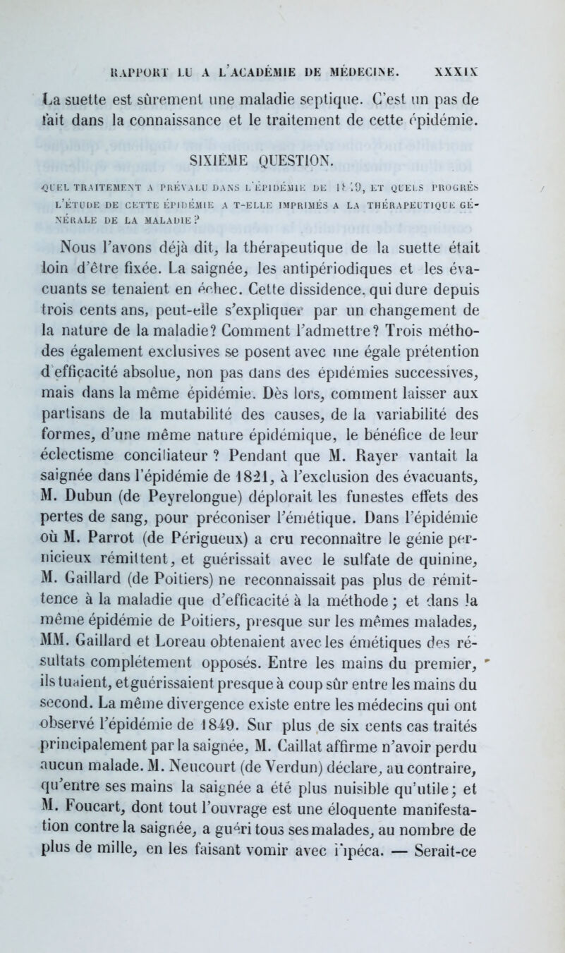 La suette est sûrement une maladie septique. C'est un pas de lait dans la connaissance et le traitement de cette épidémie. SIXIÈME QUESTION. quel traitement a prevalu dans l'épidémie de i (■ 19, lt quels progres l'étude de cette épidémie a t-elle imprimés a la thérapeutique gé- nérale DE LA MALADIE ? Nous l'avons déjà dit, la thérapeutique de la suette était loin d'être fixée. La saignée, les antipériodiques et les éva- cuants se tenaient en échec. Cette dissidence, qui dure depuis trois cents ans, peut-eiîe s'expliquei: par un changement de la nature de la maladie? Comment l'admettre? Trois métho- des également exclusives se posent avec une égale prétention d efficacité absolue, non pas dans des épidémies successives, mais dans la même épidémie. Dès lors, comment laisser aux partisans de la mutabilité des causes, de la variabilité des formes, d'une même nature épidémique, le bénéfice de leur éclectisme conciliateur ? Pendant que M. Rayer vantait la saignée dans l'épidémie de 1821, à l'exclusion des évacuants, M. Dubun (de Peyrelongue) déplorait les funestes effets des pertes de sang, pour préconiser l'émétique. Dans l'épidémie où M. Parrot (de Périgueux) a cru reconnaître le génie per- nicieux rémittent, et guérissait avec le sulfate de quinine, M. Gaillard (de Poitiers) ne reconnaissait pas plus de rémit- tence à la maladie que d'efficacité à la méthode ; et dans la même épidémie de Poitiers, presque sur les mêmes malades, MM. Gaillard et Loreau obtenaient avec les émétiques des ré- sultats complètement opposés. Entre les mains du premier, 9 ils tuaient, etguérissaient presque à coup sûr entre les mains du second. La même divergence existe entre les médecins qui ont observé l'épidémie de 1849. Sur plus de six cents cas traités principalement parla saignée, M. Caillât affirme n'avoir perdu aucun malade. M. Neucourt (de Verdun) déclare, au contraire, qu'entre ses mains la saignée a été plus nuisible qu'utile; et M. Foucart, dont tout l'ouvrage est une éloquente manifesta- tion contre la saignée, a gu4ri tous ses malades, au nombre de plus de mille, en les faisant vomir avec i'ipéca. — Serait-ce
