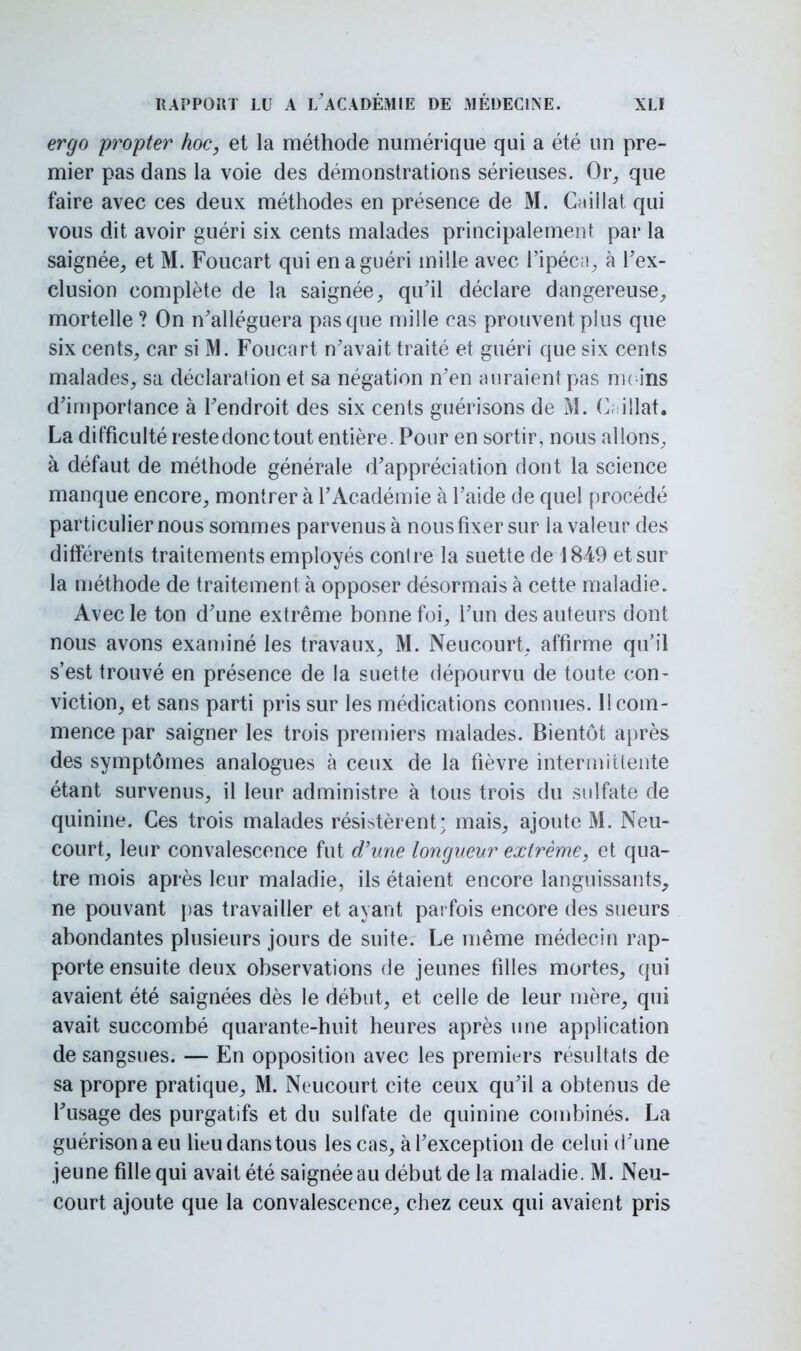 ergo propter hoc, et la méthode numérique qui a été un pre- mier pas dans la voie des démonstrations sérieuses. Or, que faire avec ces deux méthodes en présence de M. Caillât qui vous dit avoir guéri six cents malades principalement par la saignée, et M. Foucart qui en a guéri mille avec l'ipéca, à l'ex- clusion complète de la saignée, qu'il déclare dangereuse, mortelle ? On n'alléguera pas que mille cas prouvent plus que six cents, car si M. Foucart n'avait traité et guéri que six cents malades, sa déclaration et sa négation n'en auraient pas moins d'importance à l'endroit des six cents guérisons de M. C, illat. La difficulté reste donc tout entière. Pour en sortir, nous allons, à défaut de méthode générale d'appréciation dont la science manque encore, montrer à l'Académie à l'aide de quel procédé particulier nous sommes parvenus à nous fixer sur la valeur des différents traitements employés contre la suette de 1849 et sur la méthode de traitement à opposer désormais à cette maladie. Avec le ton d'une extrême bonne foi, l'un des auteurs dont nous avons examiné les travaux, M. Neucourt, affirme qu'il s'est trouvé en présence de la suette dépourvu de toute con- viction, et sans parti pris sur les médications connues. Il com- mence par saigner les trois premiers malades. Bientôt après des symptômes analogues a ceux de la fièvre intermittente étant survenus, il leur administre à tous trois du sulfate de quinine. Ces trois malades résistèrent; mais, ajoute M. Neu- court, leur convalescence fut d'une longueur extrême, et qua- tre mois après leur maladie, ils étaient encore languissants, ne pouvant pas travailler et ayant parfois encore des sueurs abondantes plusieurs jours de suite. Le même médecin rap- porte ensuite deux observations de jeunes filles mortes, qui avaient été saignées dès le début, et celle de leur mère, qui avait succombé quarante-huit heures après une application de sangsues. — En opposition avec les premiers résultats de sa propre pratique, M. Neucourt cite ceux qu'il a obtenus de l'usage des purgatifs et du sulfate de quinine combinés. La guérisonaeu lieu dans tous les cas, à l'exception de celui d'une jeune fille qui avait été saignée au début de la maladie. M. Neu- court ajoute que la convalescence, chez ceux qui avaient pris