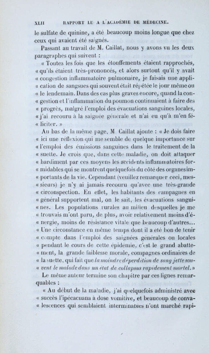 le sulfate de quinine, a été beaucoup moins longue que chez ceux qui avaient été saignés. Passant au travail de M. Caillât, nous y avons vu les deux paragraphes qui suivent : « Toutes les fois que les étoivffernents étaient rapprochés, « qu'ils étaient très-prononcés, et alors surtout qu'il y avait « congestion inflammatoire pulmonaire, je faisais une appli- « cation de sangsues qui souvent était répétée le jour même ou « le lendemain. Dans des cas plus graves encore, quand la con- « gestion et l'inflammation du poumon continuaient à faire des « progrès, malgré l'emploi des évacuations sanguines locales, «j'ai recouru à la saignée générale et n'ai eu qu'à m'en fé- « liciter. » Au bas de la même page, M Caillât ajoute : « Je dois faire « ici une réflexion qui me semble de quelque importance sur « l'emploi des émissions sanguines dans le traitement de la « suette. Je crois que, dans cette maladie, on doit attaquer « hardiment par ces moyens les accidents inflammatoires for- « midables qui se montrent quelquefois du côté des organesim- « portants de la vie. Cependant (veuillez remarquer ceci, mes- « sieurs) je n'y ai jamais recouru qu'avec une très-grande « circonspection. En effet, les habitants des campagnes en « général supportent mal, on le sait, les évacuations sangui- « nés. Les populations rurales au milieu desquelles je me « trouvais m'ont paru, de plus, avoir relativement moins d'é- « nergie, moins de résistance vitale que beaucoup d'autres... « Une circonstance en même temps dont il a été bon de tenir « compte dans l'emploi des saignées générales ou locales « pendant le cours de cette épidémie. c\st le grand abatte- « ment, la grande faiblesse morale, compagnes ordinaires de « la suette, qui fait que la moindre déperdit ion de sang jette sou- « vent le malade dans un état de collapsus rapidement mortel. » Le même auteur termine son chapitre par ces lignes remar- quables : « Au début de la ma'adie, j'ai quelquefois administré avec « succès l'ipécacuana à dose vomitive, et beaucoup de conva- « lescences qui semblaient interminames n'ont marché rapi-