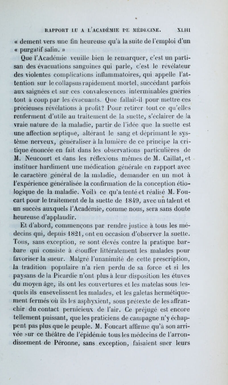 « dément vers une fin heureuse qu'à la suite de l'emploi d'un « purgatif salin. » Que l'Académie veuille bien le remarquer, c'est un parti- san des évacuations sanguines qui parle, c'est le révélateur des violentes complications inflammatoires, qui appelle l'at- tention sur lecollapsusrapidement mortel, succédant parfois aux saignées et sur ces convalescences interminables guéries tout à coup par les évacuants. Que fallait-il pour mettre ces précieuses révélations à profit? Pour retirer tout ce qu'elles renferment d'utile au traitement de la suette, s'éclairer de la vraie nature de la maladie, partir de l'idée que la suette est une affection septique, altérant le sang et déprimant le sys- tème nerveux, généraliser à la lumière de ce principe la cri- tique énoncée en fait dans les observations particulières de M. Neucourt et dans les réflexions mêmes de M. Caillât, et instituer hardiment une médication générale en rapport avec le caractère général de la maladie, demander en un mot à l'expérience généralisée la confirmation de la conception éco- logique de la maladie. Voilà ce qu'a tenté et réalisé M. Fou- cart pour le traitement de la suette de 1849, avec un talent et un succès auxquels l'Académie, comme nous, sera sans doute heureuse d'applaudir. Et d'abord, commençons par rendre justice à tous les mé- decins qui, depuis 1821, ont eu occasion d'observer la suette. Tous, sans exception, se sont élevés contre la pratique bar- bare qui consiste à étouffer littéralement les malades pour favoriser la sueur. Malgré l'unanimité de cette prescription, la tradition populaire n'a rien perdu de sa force et si les paysans de la Picardie n'ont plus à leur disposition les étuves •du moyen âge, ils ont les couvertures et les matelas sous les- quels ils ensevelissent les malades, et les galetas hermétique- ment fermés où ils les asphyxient, sous prétexte de les affran- chir du contact pernicieux de l'air. Ce préjugé est encore tellement puissant, que les praticiens de campagne n'y échap- pent pas plus que le peuple. M. Foucart affirme qu'à son arri- vée sur ce théâtre de l'épidémie tous les médecins de l'arron- dissement de Péronne, sans exception, faisaient suer leurs