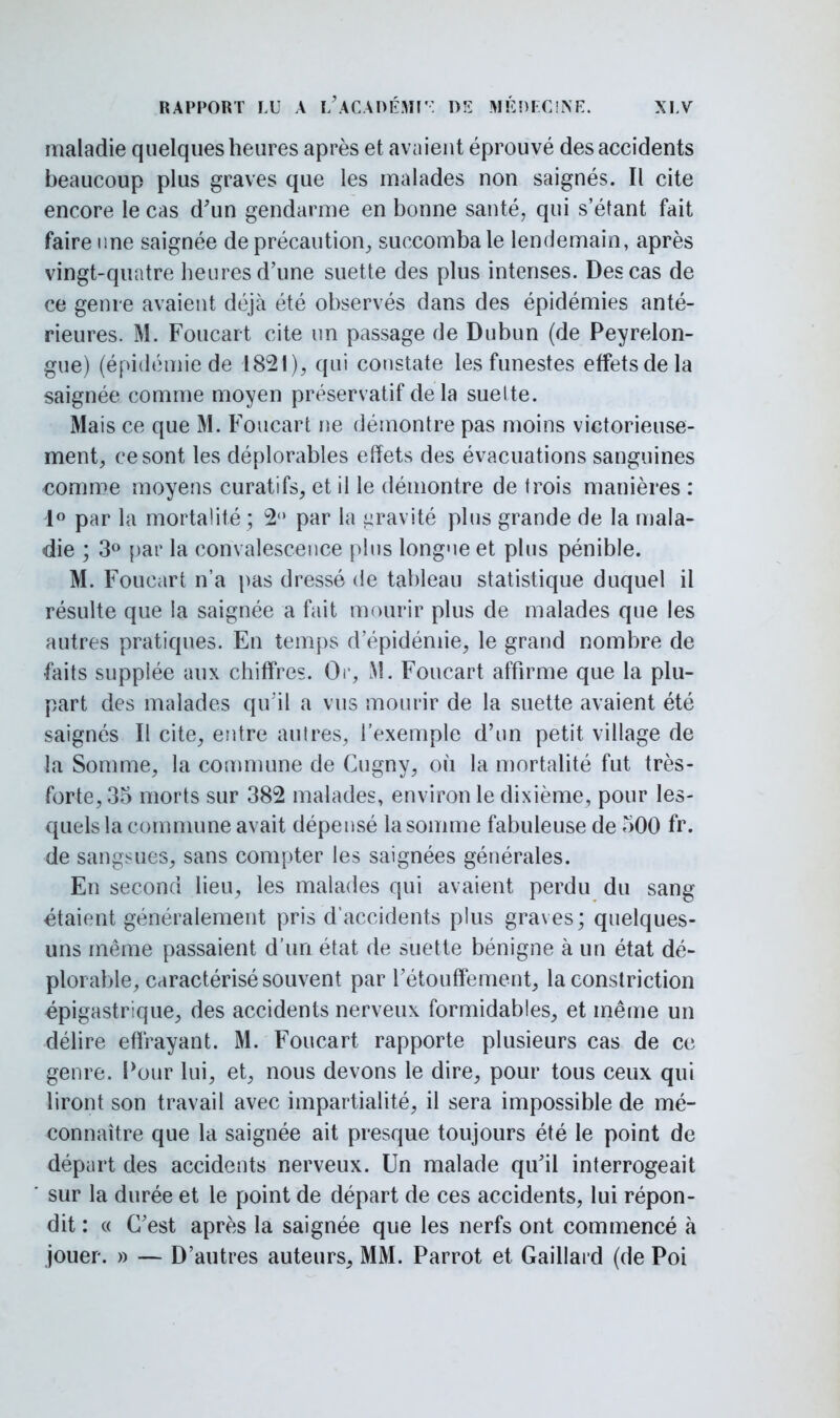 maladie quelques heures après et avaient éprouvé des accidents beaucoup plus graves que les malades non saignés. Il cite encore le cas d'un gendarme en bonne santé, qui s'étant fait faire une saignée de précaution, succomba le lendemain, après vingt-quatre heures d'une suette des plus intenses. Des cas de ce genre avaient déjà été observés dans des épidémies anté- rieures. M. Foucart cite un passage de Dubun (de Peyrelon- gue) (épidémie de 1821), qui constate les funestes effets de la saignée comme moyen préservatif delà suette. Mais ce que M. Foucart ne démontre pas moins victorieuse- ment, ce sont les déplorables effets des évacuations sanguines comme moyens curatifs, et il le démontre de trois manières : 1° par la mortalité ; 2° par la gravité plus grande de la mala- die ; 3° par la convalescence pins longneet plus pénible. M. Foucart n'a pas dressé de tableau statistique duquel il résulte que la saignée a fait mourir plus de malades que les autres pratiques. En temps d'épidémie, le grand nombre de faits supplée aux chiffres. Or, M. Foucart affirme que la plu- part des malades qu'il a vus mourir de la suette avaient été saignés II cite, entre autres, l'exemple d'un petit village de la Somme, la commune de Cugny, où la mortalité fut très- forte, 35 morts sur 382 malades, environ le dixième, pour les- quels la commune avait dépensé la somme fabuleuse de 500 fr. de sangsues, sans compter les saignées générales. En second lieu, les malades qui avaient perdu du sang étaient généralement pris d'accidents plus graves; quelques- uns même passaient d'un état de suette bénigne à un état dé- plorable, caractérisé souvent par rétouffement, la constriction épigastrique, des accidents nerveux formidables, et même un délire effrayant. M. Foucart rapporte plusieurs cas de ce genre. Pour lui, et, nous devons le dire, pour tous ceux qui liront son travail avec impartialité, il sera impossible de mé- connaître que la saignée ait presque toujours été le point de départ des accidents nerveux. Un malade qu'il interrogeait sur la durée et le point de départ de ces accidents, lui répon- dit : « C'est après la saignée que les nerfs ont commencé à jouer. » — D'autres auteurs, MM. Parrot et Gaillard (de Poi