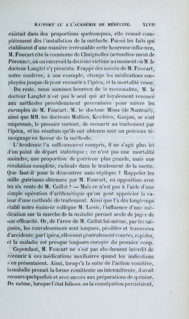 existait dans des proportions quelconques, elle cessait com- plètement dès l'installation de la méthode. Parmi les faits qui établissent d'une manière irrécusable cette heureuse influence, M. Foucart cite la commune de Chuignolles (arrondissement de Péronne), où on enterrait la dixième victime au moment où M. le docteur Langlet s'y présenta. Frappé des succès de M. Foucart, notre confrère, à son exemple, change les médications em- ployées jusque-là pour recourir à l'ipéca, et la mortalité cesse. Du reste, nous sommes heureux de le reconnaître, M. le docteur Langlet n'est pas le seul qui ait loyalement renoncé aux méthodes précédemment préconisées pour suivre les exemples de M. Foucart. M. le docteur Missa (de Nanteuil), ainsi que MM. les docteurs Mollien, Krichten, Gaujau, se sont empressés, le premier surtout, de recourir au traitement par l'ipéca, et les résultats qu'il? ont obtenus sont un précieux té- moignage en faveur de la méthode. L'Académie Fa suffisamment compris, il ne s'agit plus ici d'un point de départ statistique ; ce n'est pas une mortalité moindre, une proportion de guérison plus grande, mais une révolution complète, radicale dans le traitement de la suette. Que faut-il pour le démontrer sans réplique ? Rappeler les mille guérisons obtenues par M. Foucart, en opposition avec les six cents de M. Caillât ? — Mais ce n'est pas à l'aide d'une simple opération d'arithmétique qu'on peut apprécier la va- leur d'une méthode de traitement. Ainsi que l'a dès longtemps établi notre éminent collègue M. Louis, l'influence d'une mé- dication sur la marche de la maladie permet seule déjuger de son efficacité. Or, de l'aveu de M. Caillât lui-même, par les sai- gnées, les convalescences sont longues, pénibles et traversées d'accidents; par l'ipéca, elles sont généralement courtes, rapides, et la maladie est presque toujours enrayée du premier coup. Cependant, M. Foucart ne s'est pas absolument interdit de recourir à ces médications auxiliaires quand les indications s'en présentaient. Ainsi, lorsqu'à la suite de l'action vomitive,, la maladie prenait la forme rémittente ou intermittente, il avait recours quelquefois et avec succès aux préparations de quinine. f)e même, lorsque l'état bilieux ou la constipation persistaient,