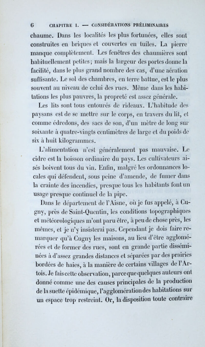 chaume. Dans les localités les plus fortunées, elles sont construites en briques et couvertes en tuiles. La pierre manque complètement. Les fenêtres des chaumières sont habituellement petites ; mais la largeur des portes donne la facilité, dans le plus grand nombre des cas, d'une aération suffisante. Le sol des chambres, en terre battue, est le plus souvent au niveau de celui des rues. Même dans les habi- tations les plus pauvres, la propreté est assez générale. Les lits sont tous entourés de rideaux. L'habitude des paysans est de se mettre sur le corps, en travers du lit, et comme édredons, des sacs de son, d'un mètre de long sur soixante à quatre-vingts centimètres de large et du poids de six à huit kilogrammes. L'alimentation n'est généralement pas mauvaise. Le cidre est la boisson ordinaire du pays. Les cultivateurs ai- sés boivent tous du vin. Enfin, malgré les ordonnances lo- cales qui défendent, sous peine d'amende, de fumer dans la crainte des incendies, presque tous les habitants font un usage presque continuel de la pipe. Dans le département de l'Aisne, où je fus appelé, à Cu- gny, près de Saint-Quentin, les conditions topographiques et météorologiques m'ont paru être, à peu de chose près, les mêmes, et je n'y insisterai pas. Cependant je dois faire re- marquer qu'à Cugny les maisons, au lieu d'être agglomé- rées et de former des rues, sont en grande partie dissémi- nées à d'assez grandes distances et séparées par des prairies bordées de haies, à la manière de certains villages de l'Ar- tois. Je fais cette observation, parce que quelques auteurs ont donné comme une des causes principales de la production de lasuette épidémique, l'agglomération des habitations sur un espace trop restreint. Or, la disposition toute contraire