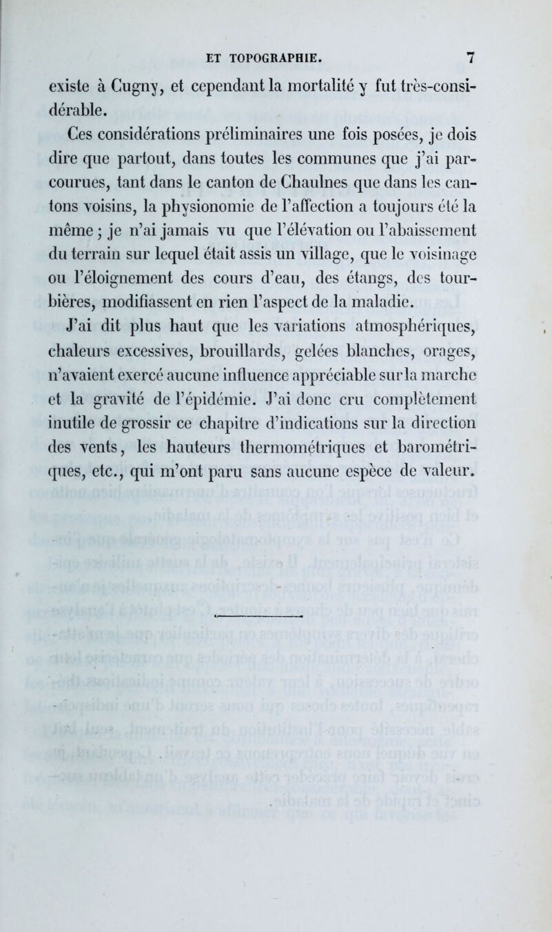 existe àCugny, et cependant la mortalité y fut très-consi- dérable. Ces considérations préliminaires une fois posées, je dois dire que partout, dans toutes les communes que j'ai par- courues, tant dans le canton de Chaulnes que dans les can- tons voisins, la physionomie de Y affection a toujours été la même ; je n'ai jamais vu que l'élévation ou l'abaissement du terrain sur lequel était assis un village, que le voisinage ou l'éloignement des cours d'eau, des étangs, des tour- bières, modifiassent en rien l'aspect de la maladie. J'ai dit plus haut que les variations atmosphériques, chaleurs excessives, brouillards, gelées blanches, orages, n'avaient exercé aucune influence appréciable sur la marche et la gravité de l'épidémie. J'ai donc cru complètement inutile de grossir ce chapitre d'indications sur la direction des vents, les hauteurs thermométriques et barométri- ques, etc., qui m'ont paru sans aucune espèce de valeur.