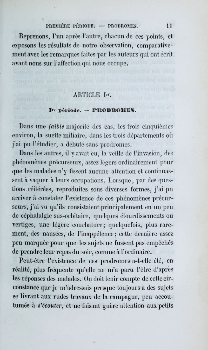 Reprenons, l'un après l'autre, chacun de ces points, et exposons les résultats de notre observation, comparative- ment avec les remarques faites par les auteurs qui ont écrit avant nous sur l'affection qui nous occupe. ARTICLE 1er. Ire période. — PRODROMES. Dans une faible majorité des cas, les trois cinquièmes environ, la suette miliaire, dans les trois départements où j'ai pu l'étudier, a débuté sans prodromes. Dans les autres, il y avait eu, la veille de l'invasion, des phénomènes précurseurs, assez légers ordinairement pour que les malades n'y fissent aucune attention et continuas- sent à vaquer à leurs occupations. Lorsque, par des ques- tions réitérées, reproduites sous diverses formes, j'ai pu arriver à constater l'existence de ces phénomènes précur- seurs, j'ai vu qu'ils consistaient principalement en un peu de céphalalgie sus-orbitaire, quelques étourdissements ou vertiges, une légère courbature; quelquefois, plus rare- ment, des nausées, de l'inappétence ; cette dernière assez peu marquée pour que les sujets ne fussent pas empêchés de prendre leur repas du soir, comme à l'ordinaire. Peut-être l'existence de ces prodromes a-t-elle été, en réalité, plus fréquente qu'elle ne m'a paru l'être d'après les réponses des malades. On doit tenir compte de cette cir- constance que je m'adressais presque toujours à des sujets se livrant aux rudes travaux de la campagne, peu accou- tumés à s'écouter, et ne faisant guère attention aux petits