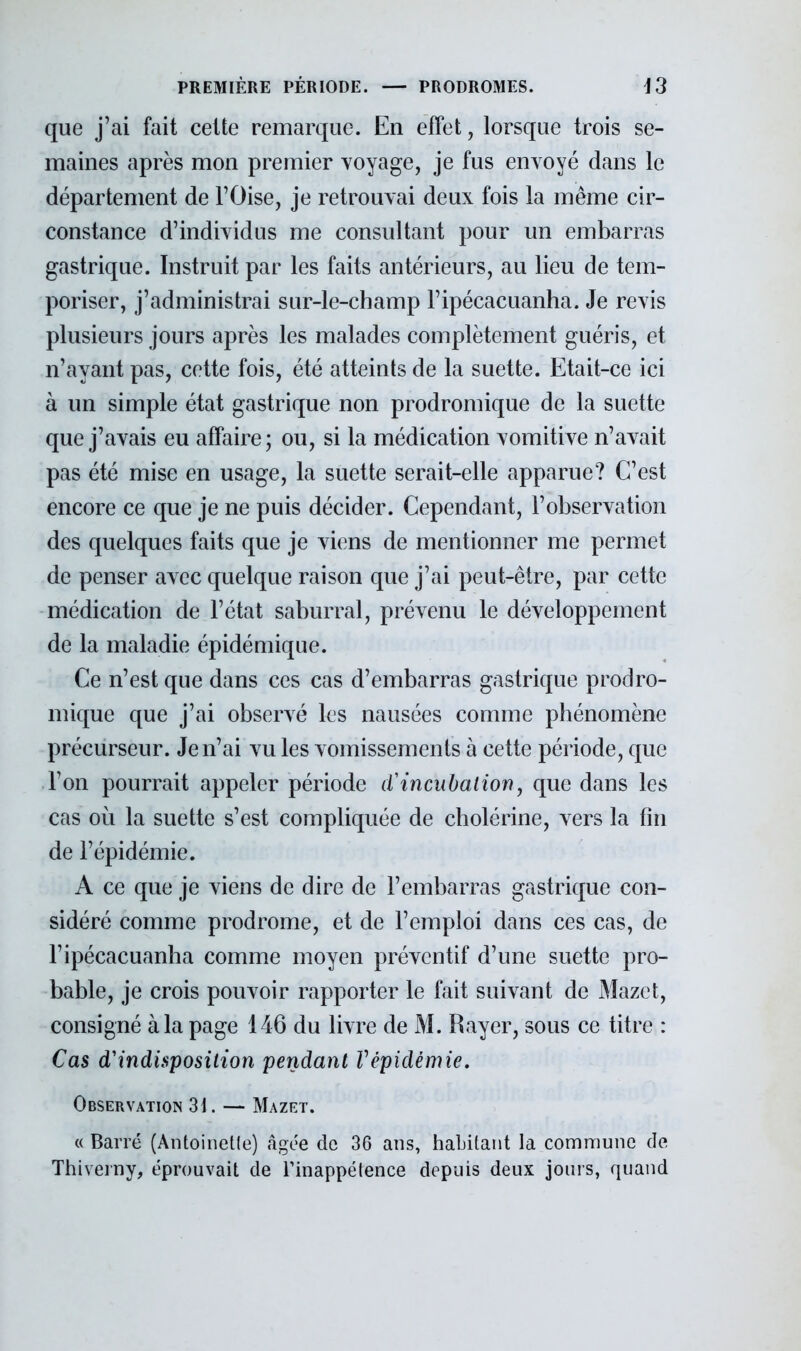 que j'ai fait celte remarque. En effet, lorsque trois se- maines après mon premier voyage, je fus envoyé dans le département de l'Oise, je retrouvai deux fois la même cir- constance d'individus me consultant pour un embarras gastrique. Instruit par les faits antérieurs, au lieu de tem- poriser, j'administrai sur-le-champ l'ipécacuanha. Je revis plusieurs jours après les malades complètement guéris, et n'ayant pas, cette fois, été atteints de la suette. Etait-ce ici à un simple état gastrique non prodromique de la suette que j'avais eu affaire; ou, si la médication vomitive n'avait pas été mise en usage, la suette serait-elle apparue? C'est encore ce que je ne puis décider. Cependant, l'observation des quelques faits que je viens de mentionner me permet de penser avec quelque raison que j'ai peut-être, par cette médication de l'état saburral, prévenu le développement de la maladie épidémique. Ce n'est que dans ces cas d'embarras gastrique prodro- mique que j'ai observé les nausées comme phénomène précurseur. Je n'ai vu les vomissements à cette période, que l'on pourrait appeler période d'incubation, que dans les cas où la suette s'est compliquée de cholérine, vers la fin de l'épidémie. A ce que je viens de dire de l'embarras gastrique con- sidéré comme prodrome, et de l'emploi dans ces cas, de l'ipécacuanha comme moyen préventif d'une suette pro- bable, je crois pouvoir rapporter le fait suivant de Mazct, consigné à la page 146 du livre de M. Rayer, sous ce titre : Cas d'indisposition pendant Vépidémie. Observation 31. — Mazrt. « Barré (Antoinette) âgée de 36 ans, habitant la commune de Thiverny, éprouvait de l'inappétence depuis deux jours, quand