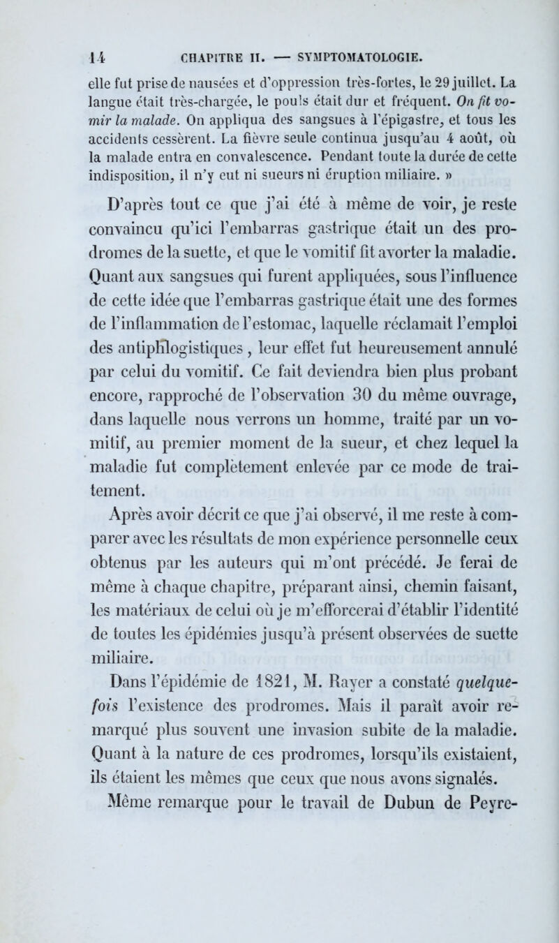 elle fut prise de nausées et d'oppression très-fortes, le 29 juillet. La langue était très-chargée, le pouls était dur et fréquent. On fît vo- mir la malade. On appliqua des sangsues à l'épigastre, et tous les accidents cessèrent. La fièvre seule continua jusqu'au 4 août, où la malade entra en convalescence. Pendant toute la durée de celte indisposition, il n'y eut ni sueurs ni éruption miliaire. » D'après tout ce que j'ai été à même de voir, je reste convaincu qu'ici rembarras gastrique était un des pro- dromes de la suettc, et que le vomitif fit avorter la maladie. Quant aux sangsues qui furent appliquées, sous l'influence de cette idée que l'embarras gastrique était une des formes de l'inflammation de l'estomac, laquelle réclamait l'emploi des antiplilogistiqucs , leur effet fut heureusement annulé par celui du vomitif. Ce fait deviendra bien plus probant encore, rapproché de l'observation 30 du même ouvrage, dans laquelle nous verrons un homme, traité par un vo- mitif, au premier moment de la sueur, et chez lequel la maladie fut complètement enlevée par ce mode de trai- tement. Après avoir décrit ce que j'ai observé, il me reste à com- parer avec les résultats de mon expérience personnelle ceux obtenus par les auteurs qui m'ont précédé. Je ferai de même à chaque chapitre, préparant ainsi, chemin faisant, les matériaux de celui où je m'efforcerai d'établir l'identité de toutes les épidémies jusqu'à présent observées de suette miliaire. Dans l'épidémie de 1821, M. Rayer a constaté quelque- fois l'existence des prodromes. Mais il paraît avoir re- marqué plus souvent une invasion subite de la maladie. Quant à la nature de ces prodromes, lorsqu'ils existaient, ils étaient les mêmes que ceux que nous avons signalés. Même remarque pour le travail de Dubun de Peyrc-