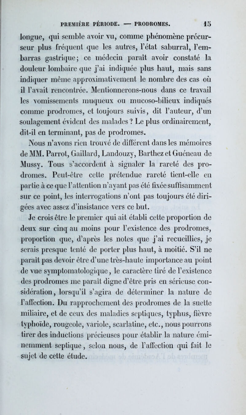 longue, qui semble avoir vu, comme phénomène précur- seur plus fréquent que les autres, l'état saburral, l'em- barras gastrique; ce médecin paraît avoir constaté la douleur lombaire que j'ai indiquée plus haut, mais sans indiquer même approximativement le nombre des cas où il l'avait rencontrée. Mentionnerons-nous dans ce travail les vomissements muqueux ou mucoso-bilieux indiqués comme prodromes, et toujours suivis, dit l'auteur, d'un soulagement évident des malades ? Le plus ordinairement, dit-il en terminant, pas de prodromes. Nous n'avons rien trouvé de différent dans les mémoires de MM. Parrot, Gaillard, Landouzy, Barthez et Guéneau de Mussy. Tous s'accordent à signaler la rareté des pro- dromes. Peut-être cette prétendue rareté tient-elle en partie à ce que l'attention n'ayant pas été fixée suffisamment sur ce point, les interrogations n'ont pas toujours été diri- gées avec assez d'insistance vers ce but. Je crois être le premier qui ait établi cette proportion de deux sur cinq au moins pour l'existence des prodromes, proportion que, d'après les notes que j'ai recueillies, je serais presque tenté de porter plus haut, à moitié. S'il ne paraît pas devoir être d'une très-haute importance au point de vue symptomatologique, le caractère tiré de l'existence des prodromes me parait digne d'être pris en sérieuse con- sidération, lorsqu'il s'agira de déterminer la nature de l'affection. Du rapprochement des prodromes de la suette miliaire, et de ceux des maladies septiqucs, typhus, fièvre typhoïde, rougeole, variole, scarlatine, etc., nous pourrons tirer des inductions précieuses pour établir la nature émi- nemment septique, selon nous, de l'affection qui fait le sujet de cette étude.