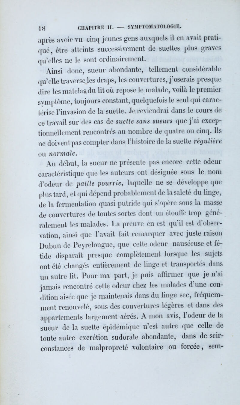 après avoir TU cinq jeunes gens auxquels il en avait prati- qué, être atteints successivement de suettes plus graves qu'elles ne le sont ordinairement. Ainsi donc, sueur abondante, tellement considérable qu'elle traverse les draps, les couvertures, j'oserais presque dire les matelas du lit où repose le malade, voilà le premier symptôme, toujours constant, quelquefois le seul qui carac- térise l'invasion de la suette. Je reviendrai dans le cours de ce travail sur des cas de suette sans sueurs que J'ai excep- tionnellement rencontrés au nombre de quatre ou cinq. Ils ne doivent pas compter dans l'histoire de la suette régulière ou normale. Au début, la sueur ne présente pas encore cette odeur caractéristique que les auteurs ont désignée sous le nom d'odeur de paille pourrie, laquelle ne se développe que plus tard, et qui dépend probablement de la saleté du linge, de la fermentation quasi putride qui s'opère sous la masse de couvertures de toutes sortes dont on étouffe trop géné- ralement les malades. La preuve en est qu'il est d'obser- vation, ainsi que l'avait fait remarquer avec juste raison Dubun de Peyrelongue, que cette odeur nauséeuse et fé- tide disparaît presque complètement lorsque les sujets ont été changés entièrement de linge et transportés dans un autre lit. Pour ma part, je puis affirmer que je n ai jamais rencontré cette odeur chez les malades d'une con- dition aisée que je maintenais dans du linge sec, fréquem- ment renouvelé, sous des couvertures légères et dans des appartements largement aérés. A mon avis, l'odeur de la sueur de la suette épidémique n'est autre que celle de toute autre excrétion sudorale abondante, dans de scir- constances de malpropreté volontaire ou forcée, sem-