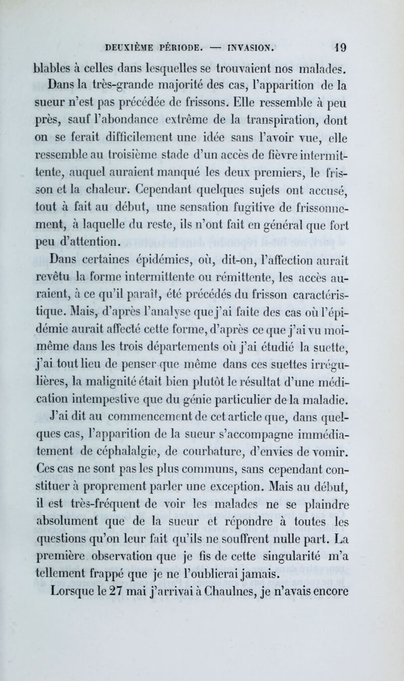 blables à celles dans lesquelles se trouvaient nos malades. Dans la très-grande majorité des cas, l'apparition de la sueur n'est pas précédée de frissons. Elle ressemble à peu près, sauf l'abondance extrême de la transpiration, dont on se ferait difficilement une idée sans l'avoir vue, elle ressemble au troisième stade d'un accès de fièvre intermit- tente, auquel auraient manqué les deux premiers, le fris- son et la chaleur. Cependant quelques sujets ont accusé, tout à fait au début, une sensation fugitive de frissonne- ment, à laquelle du reste, ils n'ont fait en général que fort peu d'attention. Dans certaines épidémies, où, dit-on, l'affection aurait revêtu la forme intermittente ou rémittente, les accès au- raient, à ce qu'il paraît, été précédés du frisson caractéris- tique. Mais, d'après l'analyse que j'ai faite des cas où l'épi- démie aurait affecté cette forme, d'après ce que j'ai vu moi- même dans les trois départements où j'ai étudié la suette, j'ai tout lieu de penser que même dans ces suettes irrégu- lières, la malignité était bien plutôt le résultat d'une médi- cation intempestive que du génie particulier de la maladie. J'ai dit au commencement de cet article que, dans quel- ques cas, l'apparition de la sueur s'accompagne immédia- tement de céphalalgie, de courbature, d'envies de vomir. Ces cas ne sont pas les plus communs, sans cependant con- stituer à proprement parler une exception. Mais au début, il est très-fréquent de voir les malades ne se plaindre absolument que de la sueur et répondre à toutes les questions qu'on leur fait qu'ils ne souffrent nulle part. La première observation que je fis de cette singularité m'a tellement frappé que je ne l'oublierai jamais. Lorsque le 27 mai j'arrivai à Chaulnes, je n'avais encore