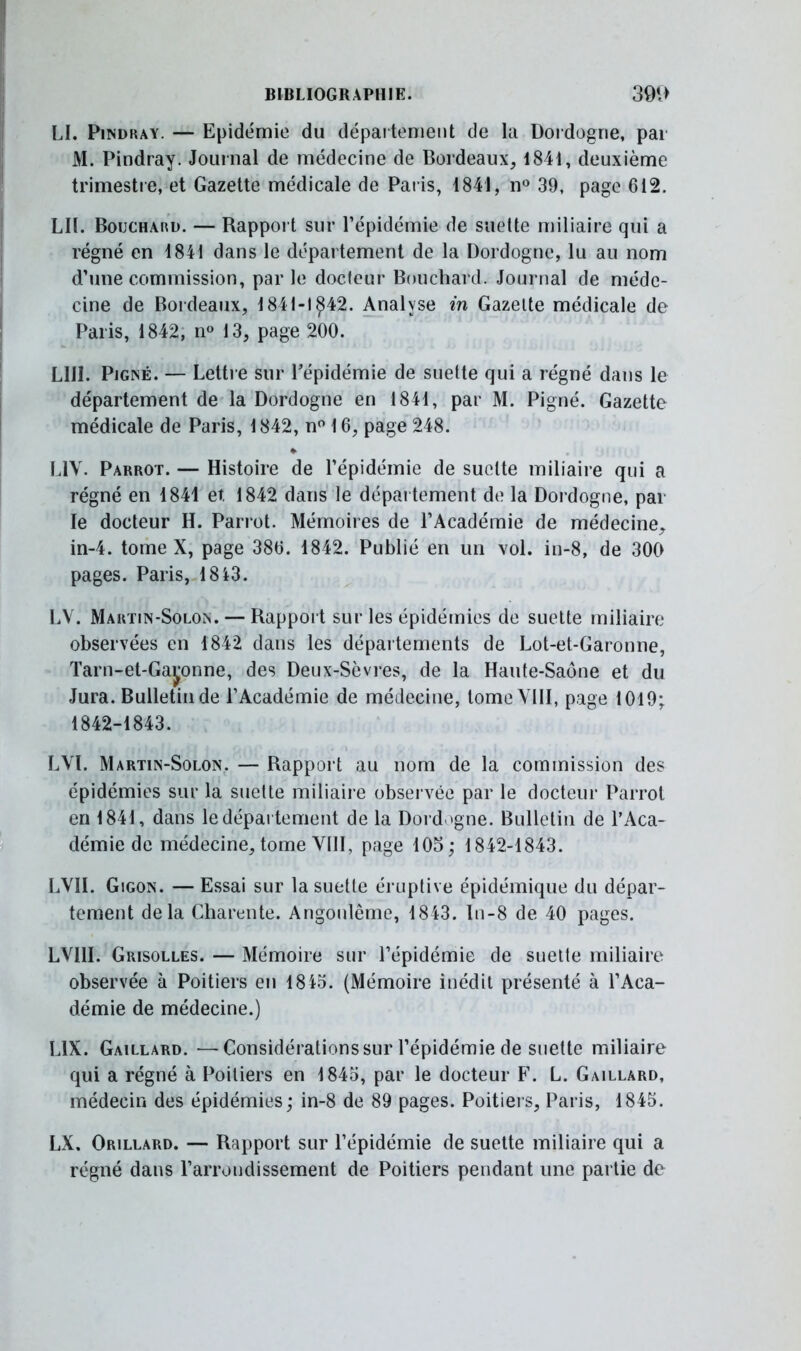 LI. Pindray. — Epidémie du département de la Dordogne, par M. Pindray. Journal de médecine de Bordeaux, 1841, deuxième trimestre, et Gazette médicale de Paris, 1841, n° 39, page 612. LU. Bouchard. — Rapport sur l'épidémie de suette miliaire qui a régné en 1841 dans le département de la Dordogne, lu au nom d'une commission, par le docteur Bouchard. Journal de méde- cine de Bordeaux, 1841-1 £42. Analyse in Gazette médicale de Paris, 1842, n» 13, page 200. LUI. Pigné. — Lettre sur l'épidémie de suette qui a régné dans le département de la Dordogne en 1841, par M. Pigné. Gazette médicale de Paris, 1842, n° 16, page 248. L1V. Parrot. — Histoire de l'épidémie de suette miliaire qui a régné en 1841 et 1842 dans le département de la Dordogne, par le docteur H. Parrot. Mémoires de l'Académie de médecine, in-4. tome X, page 386. 1842. Publié en un vol. in-8, de 300 pages. Paris, 18*3. LV. Martiïn-Solon. — Rapport sur les épidémies de suette miliaire observées en 1842 dans les départements de Lot-et-Garonne, Tarn-et-Gar^onne, des Deux-Sèvres, de la Haute-Saône et du Jura. Bulletin de l'Académie de médecine, tome VIII, page 1019; 1842-1843. LVI. Martin-Solon. — Rapport au nom de la commission des épidémies sur la suette miliaire observée par le docteur Parrot en 1841, dans le département de la Dord »gne. Bulletin de l'Aca- démie de médecine, tome VIII, page 105; 1842-1843. LVII. Gigon. —Essai sur la suette éruptive épidémique du dépar- tement delà Charente. Angonlême, 1843. ln-8 de 40 pages. LVI1I. Grisolles. — Mémoire sur l'épidémie de suette miliaire observée à Poitiers en 1845. (Mémoire inédit présenté à l'Aca- démie de médecine.) L1X. Gaillard. —Considérations sur l'épidémie de suette miliaire qui a régné à Poitiers en 1845, par le docteur F. L. Gaillard, médecin des épidémies ; in-8 de 89 pages. Poitiers, Paris, 1845. LX. Orillard. — Rapport sur l'épidémie de suette miliaire qui a régné dans l'arrondissement de Poitiers pendant une partie de