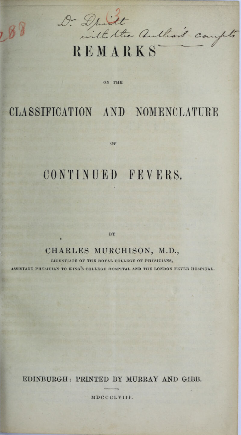 REMARKS OX THE CLASSIFICATION AND NOMENCLATURE OF CONTINUED FEVERS. BY > CHARLES MURCHISON, M.D., LICENTIATE OF THE ROVAL COLLEGE OF PHYSICIANS, ASSISTANT PHYSICIAN TO KING'S COLLEGE HOSPITAL AND THE LONDON FEVER HOSPITAL. EDINBURGH: PRINTED BY MURRAY AND GIBB. MDC C CLVII1 .