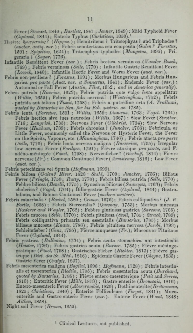 u Fever (Stewart, 1S40 ; Bartlett, 1847 ; Jenner, 1S49); Mild Typhoid Fever {Copland, 1844); Enteric Typhus (Christison, 1850).1 rii/orroc tsfttToi-xio; ? (Hippoc.) : Hemitritams i Tritceophyas ? andTriphodes ? (auctor. antiq. rar.) ; Febris semitertiana seu composita (Galen ? Forestus, 1591 ; Spigelius, 1624) ; Tritceophya typhodcs (Mangetus, 1695); Fri- ge raria i (Sagar, 1776). Infantile Remittent Fever (car.) ; Febris hectica verminosa (Vender Bosch, 1769) ; Febris verminosa (Selle, 1770) ; Infantile Gastric Remittent Fever (Locock, 1840); Infantile Hectic Fever and Worm Fever (auct. rar.). Febris non-pestilens \ (Forestus, 1591); Morbus Huugaricus and Febris Hun- garica pro parte (Auct. ear. et Sennertus, 1G41): Endemic Fever (car.) ; Autumnal or Fall Fever (Austin, Flint, 1852 ; and in America generally). Febris putrida (Rirerius, 1623): Febris putrida qua; vulgo lenta appellator {Willis, 1659); Febris putrida nervosa? (W intringham, 1752); Febris • putrida aut biliosa (Tissot, 175S) : Febris a putredine orta (A. TraUiani, quoted by Burserius as Sjm. for his Feb. gastric, ae. 1785). Febris lenta (Forestits, 1591 ; TVillis, 1659; Linnants, 1763; Vogel 1764); Febris hectica sive lues neurodes (Willis, 1667); Slow Fever (St rothcr, 1716; Langrish, 1735); Nervous Fever (Gilchrist, 1734); Slow Nervous Fever (Hujcham, 1739): Febris chronica \ (Juneler, 1736); Febricula, or Little Fever, commonly called the Nervous or Hysteric Fever, the Fever on the Spirits, Vapours, etc. (3fanningham, 1746) ; Febris atacta pro parte (Selle, 1770) ; Febris lenta nervosa maligna (Burserius, 1785) ; Irregular low nervous Fever (Fordyce, 1791); Fievre ataxique />ro/wrte, and F. adeno-me'ningee {Pinel, 179S) ; Nervenfieber I (Bischof, 1814) ; Fievre nerveuse (Fr.) ; Common Continued Fever (Armstrong, 1816) ; Low Fever (auct. rar.). Febris petechizans vel Spuria (Hofmann, 1699). Febris biliosa (Galen? Rirer. 1623- Stahl, 1700; Juncler, 1736); Bilious Fever {Pringle, 1750; Rutty, 1770) ; Febris biliosa putrida (Selle, 1770) ; Febbre biliosa (Benelli, 1775) ; Synochus biliosus (Sauvages, 1763); Febris cholerica? {Vogel, 1764); Bilio-gastric Fever (Copland, 1844); Gastro- bilious, and Bilious Continued Fever (modem writers). Febris catarrhalis ? (Bockel, 15S0 ; Crause, 1676); Febris colliquativa? (J. R. Fortis, 1668): Febris Stercoralis't (Quesnay, 1753); Morbus mucosus (R&derer and JVaglev, 1762) ; Febbre glutitiosa gastrica (Sarcone, 1765) ; Febris mucosa {Selle, 1770); Febris pituitosa (Stoll, 1785 ; Stracl, 17S9) ; Febris colliquativa primaria seu essentialis (Burserius, 1785) ; Morbus biliosus mucosus (Knaus. 1786) ; Febris pituitosa nervosa (Jacoii, 1793); Schleimfieber? (Can~, 1795) ; Fievre muqueuse (Fr.); Mucous or Pituitous Fever (Copland, 1844). Febris gastrica (Ballonius, 1734) ; Febris acuta stomachica aut intestinalis (Heister, 1736) ; Febris gastrica acuta (Burscr. 1785) ; Fievre meningo- gastrique (Pinel, 1798) ; Gastrisches Fieber (Richter, 1813) ; Fievre gas- triqne (Diet, des Sc. Med., 1816); Epidemic Gastric Fever (Cheyne, 1S33) ; Gastric Fever (Craigie, 1837). Febris mesenterica maligna (Bagliri, 1696 ; Hoffmann, 1728) ; Febris intestin- alis et mesenterica (Riedlin, 1705); Febris mesenterica acuta (Burchanl, quoted by Burserius, 1785) ; Fievre entero-mesenterique (Petit and Serves, 1813) ; Enteritic Fever (Mills, 1813) : Gastro-enterite (Broussais, 1816); Entero-mesenteric Fever (Abercrombie. 1S20) ; Dothinenterite(i?/YYoH;it'ai<, 1825; Christison, 1840); Entente Folliculeuse (Forget, 1S41); Muco- enteritis and Gastro-enteric Fever (rar.). Enteric Fever (Wood, 1S48; A it ken, 1858). Night-soil Fever (Brown, 1855). 1 Clinical Lectures, not published.