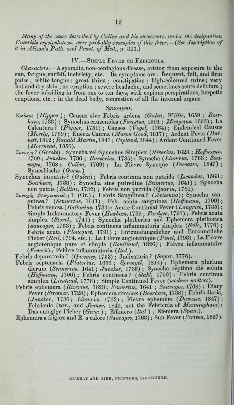 Many of the cases described by Cullen and his successors, under the designation Enteritis erysipelatosa, were probably examples < if this fever,—(See description of it in Alison's Path, and Pract. of Med., p. 323.) IV.—Simple Fever or Febricula. Characters.—A sporadic, non-contagious disease, arising from exposure to the sun, fatigue, surfeit, inebriety, etc. Its symptoms are : frequent, full, and firm pulse; white tongue; great thirst; constipation ; high-coloured urine; very hot and dry skin; no eruption ; severe headache, and sometimes acute delirium ; the fever subsiding in from one to ten days, with copious perspirations, herpetic eruptions, etc.; in the dead body, congestion of all the internal organs. Synonyms. Kxvffos (Hippoc); Causus sive Febris ardens (Galen, Willis, 1659 ; Boer- have, 1738) ; Synochus causonides (Forestus, 1591 ; Mangetus, 1695) ; La Calentura? (Piquer, 1751); Causos (Vogel, 1764); Endemical Causus (Mosely, 1789) ; Enecia Cauma (Mason Good, 1817) ; Ardent Fever (Bur- nett, 1812; Ranald Martin, 1841; Copland, 1844) ; Ardent Continued Fever (Morehead, 1856). 2i/>o#o?? (Greeks) ; Synocha vel Synochus Simplex (Riverius, 1623 ; Hoffmann, 1700; Juncker, 1736 ; Burserius, 1785) ; Synocha (Linnceus, 1763; Sau- vages, 1768 ; Cullen, 1769) ; La Fievre Synoque (Davasse, 1847) ; Synoshische (Germ.) Synochus imputris? (Galen); Febris continua non putrida (Lemmius, 1563 ; Boerhave, 1738) ; Synocha sine putredine (Sennertus, 1641) ; Synocha non putris (Bellini, 1732) ; Febris non putrida (Quarin, 1781). Ivveffls (p^eyfiocrahg 1 (Gr.) ; Febris Sanguinea ? (Avicenna); Synocha san- guinea ? (Sennertus, 1641) ; Feb. acuta sanguinea (Hoffmann, 1700) ; Febris venosa (Ballonius, 1734); Acute Continual Fever (Langrish, 1735) ; Simple Inflammatory Fever (Huxham, 1739 ; Fordyce, 1791) ; Febris acuta simplex (StorcJc, 1741) ; Synocha plethorica and Ephemera plethorica (Sauvages, 1763) ; Febris continens inflammatoria simplex (Selle, 1770) ; Febris acuta (Ploucquet, 1791) ; Entzundungsfieber and Entzundliche Fieber (Reil, 1794, etc.); La Fievre angiotenique (Pinel, 1798) ; La Fievre angiotenique pure et simple (Bouillaud, 1826) ; Fievre inflammatoire (French); Febbre inflammatoria (Ital.). Febris depuratoria ? (Quesnay, 1753) ; Judicatoria ? (Sagar, 1776). Febris septenaria (Platerius, 1656 ; Sprengel, 1814); Ephemera plurium dierum (Sennertus, 1641 ; Juncker, 1736) ; Synocha septimo die soluta (Hoffmann, 1700) ; Febris continens ? (Stahl, 1700) ; Febris continua simplex (Lieutaud, 1776) ; Simple Continued Fever (modern writers).^ Febris ephemera (Riverius, 1623; Sennertus, 1641 ; Sauvages^ 1768) ; Diary Fever (Strother, 1728); Ephemera simplex (Boerhave, 1738) ; Febris diaria, (Juncher, 1736; Linnceus, 1763); Fievre ephemere (Davasse, 1847); Febricula (var., and Jenner, 1849, not the Febricula of Manningham); Das entagige Fieber (Germ.) ; Effimero (Ital.) ; Efemera (Span.). Ephemera a frigore and E. a calore (Sauvages, 1768); Sun Fever (Scriven, 1857). MDBRAY AND ftlBB, PRINTEBS, EDINBURGH.