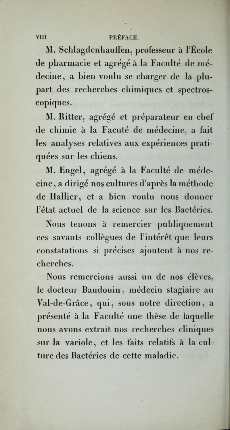 M. Schlagdenhauffen, professeur à l'École de pharmacie et agrégé à la Faculté de mé- decine, a bien voulu se charger de la plu- part des recherches chimiques et spectros- copiques. M. Ritter, agrégé et préparateur en chef de chimie à la Facuté de médecine, a fait les analyses relatives aux expériences prati- quées sur les chiens. M. Engel, agrégé à la Faculté de méde- cine, a dirigé nos cultures d'après la méthode de Hallier, et a bien voulu nous donner l'état actuel de la science sur les Bactéries. Nous tenons à remercier publiquement ces savants collègues de l'intérêt que leurs constatations si précises ajoutent à nos re- cherches. Nous remercions aussi un de nos élèves, le docteur Baudouin, médecin stagiaire au Val-de-Grâce, qui, sous notre direction, a présenté à la Faculté une thèse de laquelle nous avons extrait nos recherches cliniques sur la variole, et les faits relatifs à la cul- ture des Bactéries de cette maladie.