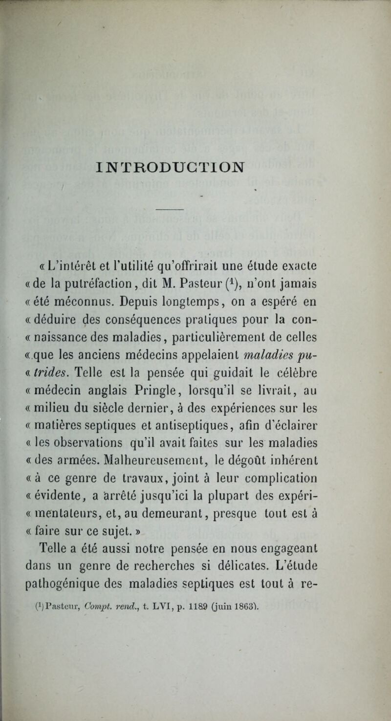 INTRODUCTION (( L'intérêt et Futilité qu'offrirait une étude exacte «de la putréfaction, dit M. Pasteur (^), n'ont janaais ((été méconnus. Depuis longtemps, on a espéré en ((déduire des conséquences pratiques pour la con- (( naissance des maladies, particulièrement de celles ((.que les anciens médecins appelaient maladies pu- « trides. Telle est la pensée qui guidait le célèbre ((médecin anglais Pringle, lorsqu'il se livrait, au (( milieu du siècle dernier, à des expériences sur les (( matières septiques et antiseptiques, afin d'éclairer (( les observations qu'il avait faites sur les maladies (( des armées. Malheureusement, le dégoût inhérent ((à ce genre de travaux, joint à leur complication «évidente, a iarrêté jusqu'ici la plupart des expéri- « mentateurs, et, au demeurant, presque tout est à « faire sur ce sujet. » Telle a été aussi notre pensée en nous engageant dans un genre de recherches si délicates. L'étude pathogénique des maladies septiques est tout à re- (1) Pasteur, Compt. rend., t. LVI, p. 1189 (juin 1863).