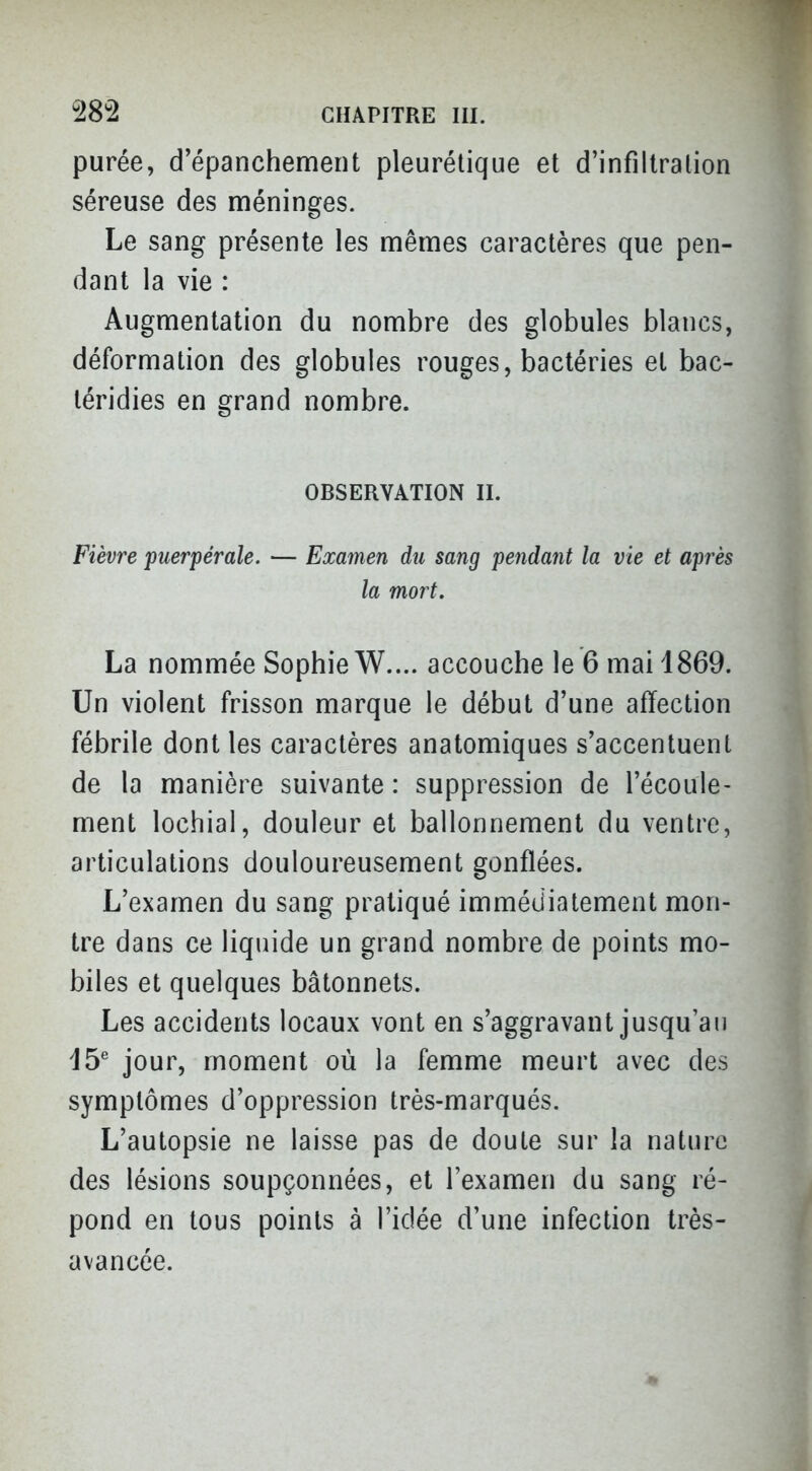 purée, d'épanchement pleurélique et d'infillralion séreuse des méninges. Le sang présente les mêmes caractères que pen- dant la vie : Augmentation du nombre des globules blancs, déformation des globules rouges, bactéries et bac- téridies en grand nombre. OBSERVATION II. Fièvre puerpérale. — Examen du sang pendant la vie et après la mort. La nommée Sophie W.... accouche le 6 mai 1869. Un violent frisson marque le début d'une affection fébrile dont les caractères anatomiques s'accentuent de la manière suivante : suppression de l'écoule- ment lochial, douleur et ballonnement du ventre, articulations douloureusement gonflées. L'examen du sang pratiqué immédiatement mon- tre dans ce liquide un grand nombre de points mo- biles et quelques bâtonnets. Les accidents locaux vont en s'aggravant jusqu'au 15^ jour, moment où la femme meurt avec des symptômes d'oppression très-marqués. L'autopsie ne laisse pas de doute sur la nature des lésions soupçonnées, et l'examen du sang ré- pond en tous points à l'idée d'une infection très- avancée.