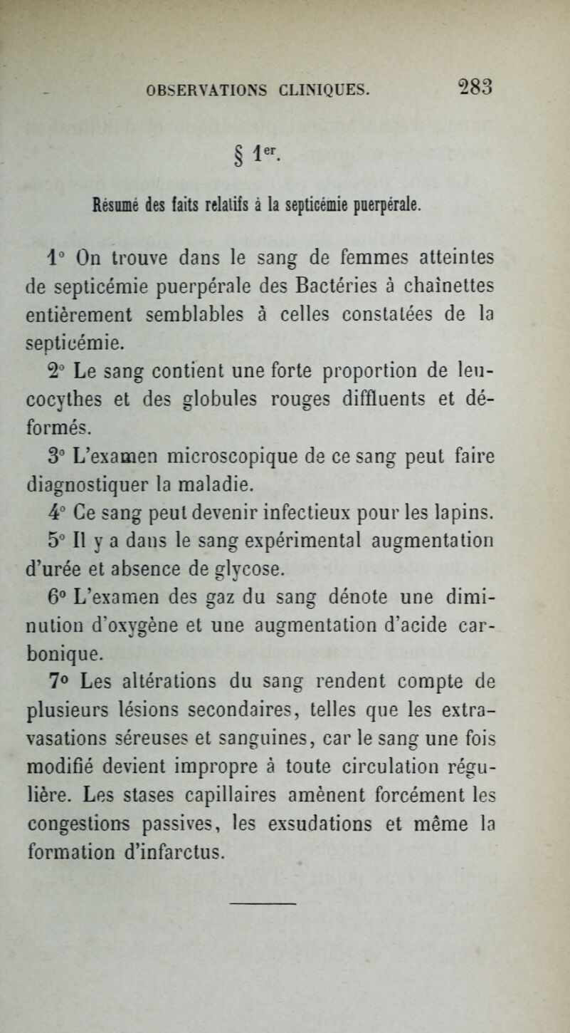 § Résumé des faits relatifs à la septicémie poerpérale. 1^ On trouve dans le sang de fenanaes atteintes de septicémie puerpérale des Bactéries à chaînettes entièrement semblables à celles constatées de la septicémie. 2' Le sang contient une forte proportion de leu- cocythes et des globules rouges diffluents et dé- formés. 3 L'examen microscopique de ce sang peut faire diagnostiquer la maladie. 4' Ce sang peut devenir infectieux pour les lapins. 5 Il y a dans le sang expérimental augmentation d'urée et absence de glycose. 6^ L'examen des gaz du sang dénote une dimi- nution d'oxygène et une augmentation d'acide car- bonique. 1^ Les altérations du sang rendent compte de plusieurs lésions secondaires, telles que les extra- vasations séreuses et sanguines, car le sang une fois modifié devient impropre à toute circulation régu- lière. Les stases capillaires amènent forcément les congestions passives, les exsudations et même la formation d'infarctus.