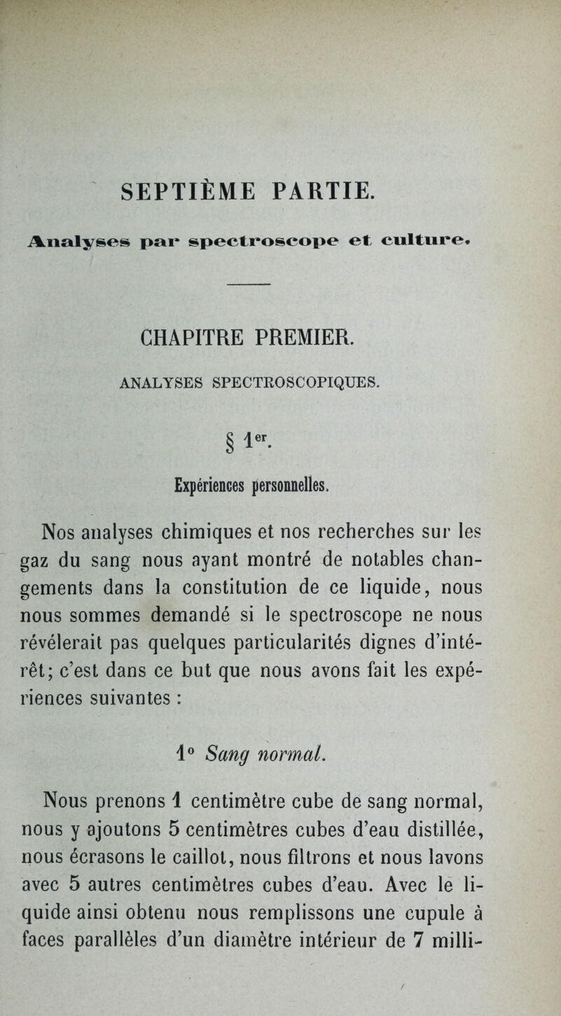 SEPTIÈME PARTIE. i%.iial>rses pai> spectroscope et, culture. CHAPITRE PREMIER. ANALYSES SPECTKOSCOPIQUES. Expériences personnelles. Nos analyses chimiques et nos recherches sur les gaz du sang nous ayant montré de notables chan- gements dans la constitution de ce liquide, nous nous sommes demandé si le spectroscope ne nous révélerait pas quelques particularités dignes d'inté- rêt; c'est dans ce but que nous avons fait les expé- riences suivantes : 1^ Sang normal. Nous prenons 1 centimètre cube de sang normal, nous y ajoutons 5 centimètres cubes d'eau distillée, nous écrasons le caillot, nous filtrons et nous lavons avec 5 autres centimètres cubes d'eau. Avec le li- quide ainsi obtenu nous remplissons une cupule à faces parallèles d'un diamètre intérieur de 7 milli-