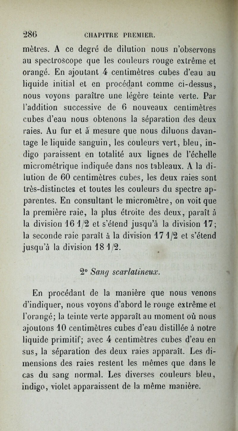 mètres. A ce degré de dilution nous n'observons au spectroscope que les couleurs rouge extrême et orangé. En ajoutant 4 centimètres cubes d'eau au liquide initial et en procédant comme ci-dessus, nous voyons paraître une légère teinte verte. Par l'addition successive de 6 nouveaux centimètres cubes d'eau nous obtenons la séparation des deux raies. Au fur et à mesure que nous diluons davan- tage le liquide sanguin, les couleurs vert, bleu, in- digo paraissent en totalité aux lignes de l'échelle micrométrique indiquée dans nos tableaux. A la di- lution de 60 centimètres cubes, les deux raies sont très-distinctes et toutes les couleurs du spectre ap- parentes. En consultant le micromètre, on voit que la première raie, la plus étroite des deux, paraît à la division 16 1/2 et s'élend jusqu'à la division 47; la seconde raie paraît à la division 171/2 et s'étend jusqu'à la division 181/2. 2^ Sang scarlatineux. En procédant de la manière que nous venons d'indiquer, nous voyons d'abord le rouge extrême et l'orangé; la teinte verte apparaît au moment où nous ajoutons 10 centimètres cubes d'eau distillée à notre liquide primitif; avec 4 centimètres cubes d'eau en sus, la séparation des deux raies apparaît. Les di- mensions des raies restent les mêmes que dans le cas du sang normal. Les diverses couleurs bleu, indigo, violet apparaissent de la même manière.