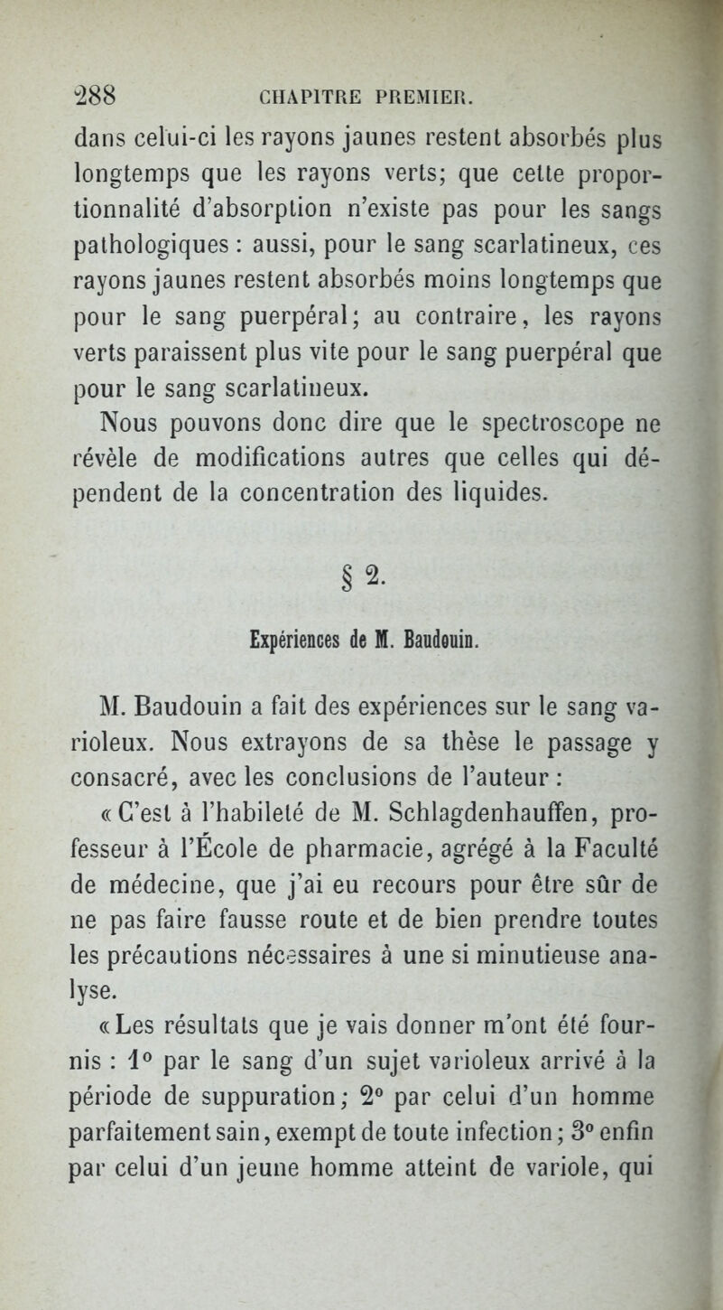 dans celui-ci les rayons jaunes restent absorbés plus longtemps que les rayons verts; que cette propor- tionnalité d'absorption n'existe pas pour les sangs pathologiques : aussi, pour le sang scarlatineux, ces rayons jaunes restent absorbés moins longtemps que pour le sang puerpéral; au contraire, les rayons verts paraissent plus vite pour le sang puerpéral que pour le sang scarlatineux. Nous pouvons donc dire que le spectroscope ne révèle de modifications autres que celles qui dé- pendent de la concentration des liquides. § 2. Expériences de M. Baudouin. M. Baudouin a fait des expériences sur le sang va- rioleux. Nous extrayons de sa thèse le passage y consacré, avec les conclusions de l'auteur : ((C'est à l'habileté de M. SchlagdenhaufFen, pro- fesseur à l'École de pharmacie, agrégé à la Faculté de médecine, que j'ai eu recours pour être sûr de ne pas faire fausse route et de bien prendre toutes les précautions nécessaires à une si minutieuse ana- lyse. ((Les résultats que je vais donner m'ont été four- nis : 1^ par le sang d'un sujet varioleux arrivé à la période de suppuration; par celui d'un homme parfaitement sain, exempt de toute infection ; 3° enfin par celui d'un jeune homme atteint de variole, qui