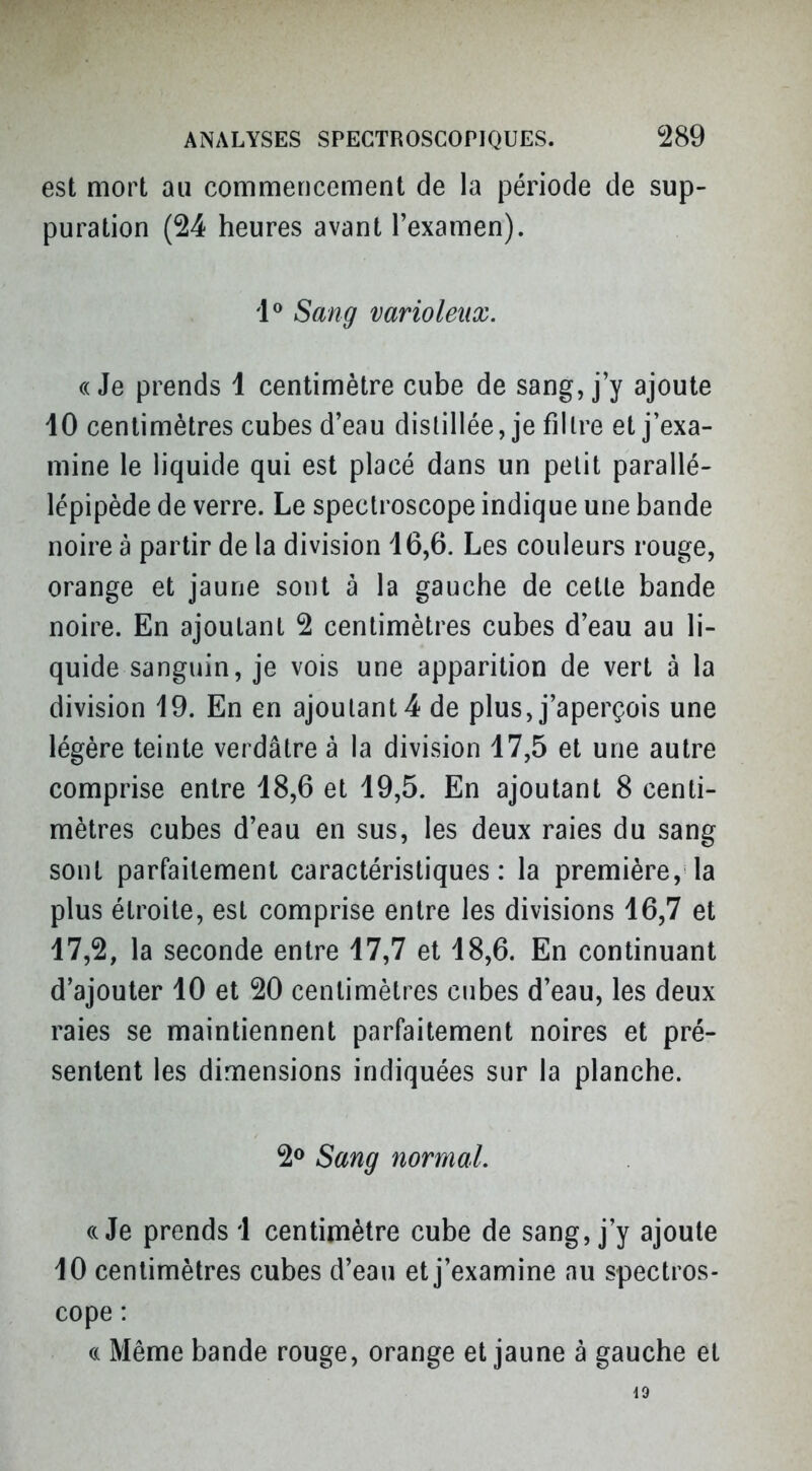 est mort au commencement de la période de sup- puration (24 heures avant l'examen). 1^ Sang varioleiix. ((Je prends 1 centimètre cube de sang, j'y ajoute iO centimètres cubes d'eau distillée, je fillre et j'exa- mine le liquide qui est placé dans un petit parallé- lépipède de verre. Le speclroscope indique une bande noire à partir de la division 16,6. Les couleurs rouge, orange et jaune sont à la gauche de celte bande noire. En ajoutant 2 centimètres cubes d'eau au li- quide sanguin, je vois une apparition de vert à la division 19. En en ajoutant 4 de plus, j'aperçois une légère teinte verdâtre à la division 17,5 et une autre comprise entre 18,6 et 19,5. En ajoutant 8 centi- mètres cubes d'eau en sus, les deux raies du sang sont parfaitement caractéristiques: la première, la plus étroite, est comprise entre les divisions 16,7 et 17,2, la seconde entre 17,7 et 18,6. En continuant d'ajouter 10 et 20 centimètres cubes d'eau, les deux raies se maintiennent parfaitement noires et pré- sentent les dimensions indiquées sur la planche. 2® Sang normal. ((Je prends 1 centimètre cube de sang, j'y ajoute 10 centimètres cubes d'eau et j'examine au spectros- cope : (( Même bande rouge, orange et jaune à gauche et 19