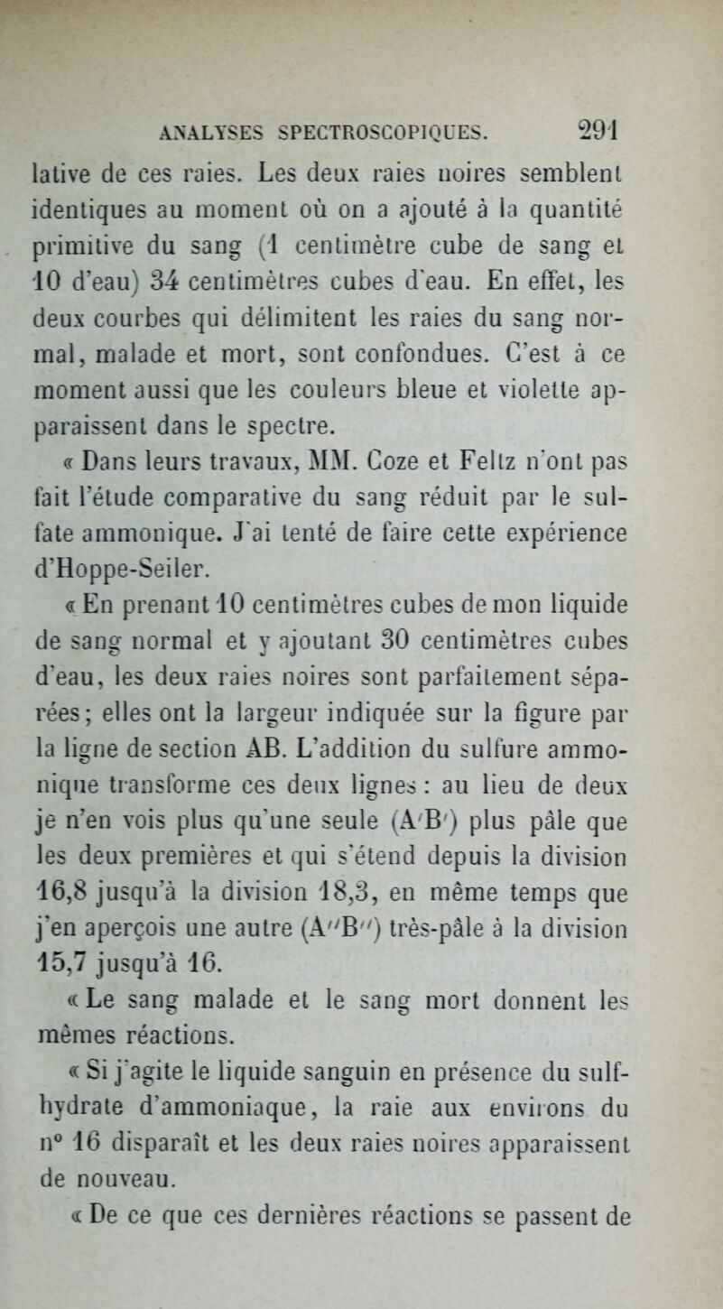 lative de ces raies. Les deux raies noires semblent identiques au moment où on a ajouté à la quantité primitive du sang (1 centimètre cube de sang et 10 d'eau) 34 centimètres cubes d eau. En effet, les deux courbes qui délimitent les raies du sang nor- mal, malade et mort, sont confondues. C'est à ce moment aussi que les couleurs bleue et violette ap- paraissent dans le spectre. (( Dans leurs travaux, MM. Coze et Fellz n'ont pas tait l'étude comparative du sang réduit par le sul- tate ammonique. J'ai tenté de taire cette expérience d'Hoppe-Seiler. « En prenant iO centimètres cubes de mon liquide de sang normal et y ajoutant 30 centimètres cubes d'eau, les deux raies noires sont parfaitement sépa- rées; elles ont la largeur indiquée sur la figure par la ligne de section AB. L'addition du sulfure ammo- nique transforme ces deux lignes : au lieu de deux je n'en vois plus qu'une seule (A'B') plus paie que les deux premières et qui s'étend depuis la division 16,8 jusqu'à la division 18,3, en même temps que j'en aperçois une autre (A'^B) très-pâle à la division 15,7 jusqu'à 16. ((Le sang malade et le sang mort donnent les mêmes réactions. « Si j'agite le liquide sanguin en présence du sulf- bydrate d'ammoniaque, la raie aux enviions du n*^ 16 disparaît et les deux raies noires apparaissent de nouveau. De ce que ces dernières réactions se passent de