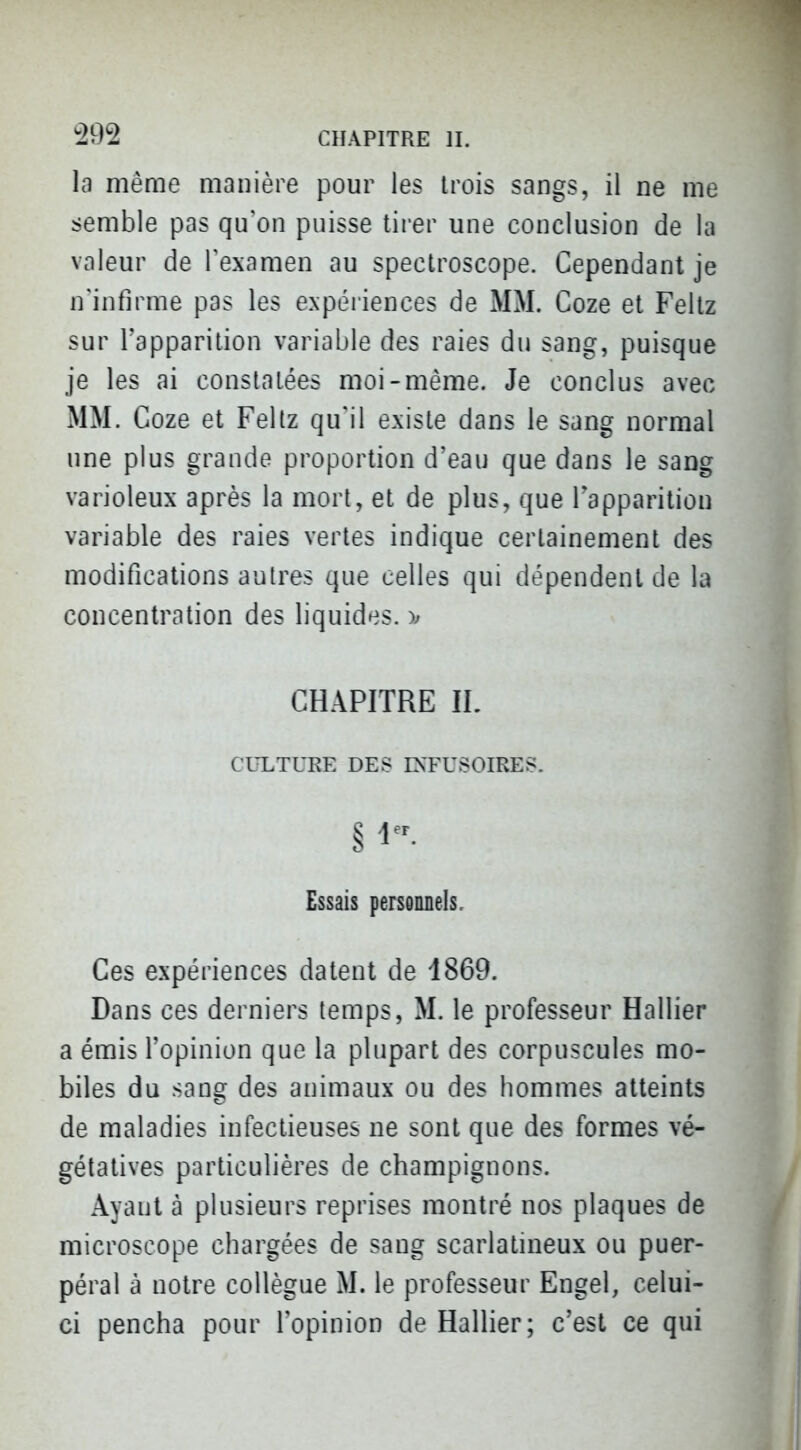la même manière pour les trois sangs, il ne me semble pas qu'on puisse tirer une conclusion de la valeur de Texnmen au spectroscope. Cependant je n'infirme pas les expéiiences de MM. Coze et Feltz sur l'apparition variable des raies du sang, puisque je les ai constatées moi-même. Je conclus avec MM. Coze et Feltz qu'il existe dans le sang normal une plus grande proportion d'eau que dans le sang varioleux après la mort, et de plus, que Tapparitiou variable des raies vertes indique certainement des modifications autres que celles qui dépendent de la concentration des liquides. )^ CHAPITRE IL CULTURE DES IXFUSOIRES. Essais personnels. Ces expériences datent de 1869. Dans ces derniers temps, M. le professeur Hallier a émis l'opinion que la plupart des corpuscules mo- biles du sang des animaux ou des hommes atteints de maladies infectieuses ne sont que des formes vé- gétatives particulières de champignons. Ayant à plusieurs reprises montré nos plaques de microscope chargées de sang scarlatineux ou puer- péral à notre collègue M. le professeur Engel, celui- ci pencha pour l'opinion de Hallier; c'est ce qui