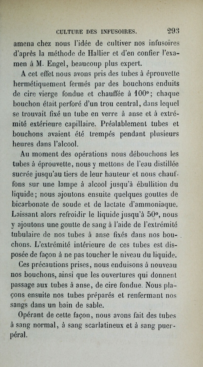 amena chez nous Tidée de cultiver nos infusoires d'après la méthode de Rallier et d'en confier l'exa- men à M. Engel, beaucoup plus expert. A cet effet nous avons pris des lubes à éprouvette hermétiquement fermés par des bouchons enduits de cire vierge fondue et chauffée à 100^; chaque bouchon était perforé d'un trou central, dans lequel se trouvait fixé un tube en verre à anse et à extré- mité extérieure capillaire. Préalablement lubes et bouchons avaient été trempés pendant plusieurs heures dans l'alcool. Au moment des opérations nous débouchons les tubes à éprouvette, nous y mettons de l'eau distillée sucrée jusqu'au tiers de leur hauteur et nous chauf. fons sur une lampe à alcool jusqu'à ébullilion du liquide; nous ajoutons ensuite quelques gouttes de bicarbonate de soude et de lactate d'ammoniaque. Laissant alors refroidir le liquide jusqu'à 50<^, nous y ajoutons une goutte de sang à l'aide de l'extrémité tubulaire de nos tubes à anse fixés dans nos bou- chons. L'extrémité intérieure de ces tubes est dis- posée de façon à ne pas toucher le niveau du liquide. Ces précautions prises, nous enduisons à nouveau nos bouchons, ainsi que les ouvertures qui donnent passage aux tubes à anse, de cire fondue. Nous pla- çons ensuite nos tubes préparés et renfermant nos sangs dans un bain de sable. Opérant de cette façon, nous avons fait des tubes à sang normal, à sang scarlatineux et à sang puer- péral