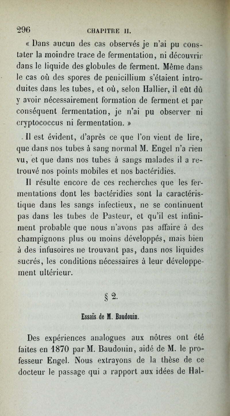 (( Dans aucun des cas observés je n'ai pu cons- tater la moindre trace de fermentation, ni découvrir dans le liquide des globules de ferment. Même dans le cas où des spores de pénicillium s'étaient intro- duites dans les tubes, et où, selon Hallier, il eût dû y avoir nécessairement formation de ferment et par conséquent fermentation, je n'ai pu observer ni cryptococcus ni fermentation. » • Il est évident, d'après ce que l'on vient de lire, que dans nos tubes à sang normal M. Engel n'a rien vu, et que dans nos tubes à sangs malades il a re- trouvé nos points mobiles et nos bacléridies. II résulte encore de ces recherches que les fer- mentations dont les bactéridies sont la caractéris- tique dans les sangs infectieux, ne se continuent pas dans les tubes de Pasteur, et qu'il est infini- ment probable que nous n'avons pas affaire à des champignons plus ou moins développés, mais bien à des infusoires ne trouvant pas, dans nos liquides sucrés, les conditions nécessaires à leur développe- ment ultérieur. .§2. Essais de M. Baudouin. Des expériences analogues aux nôtres ont été faites en 1870 par M. Baudouin, aidé de M. le pro- fesseur Engel. Nous extrayons de la thèse de ce docteur le passage qui a rapport aux idées de Hal-