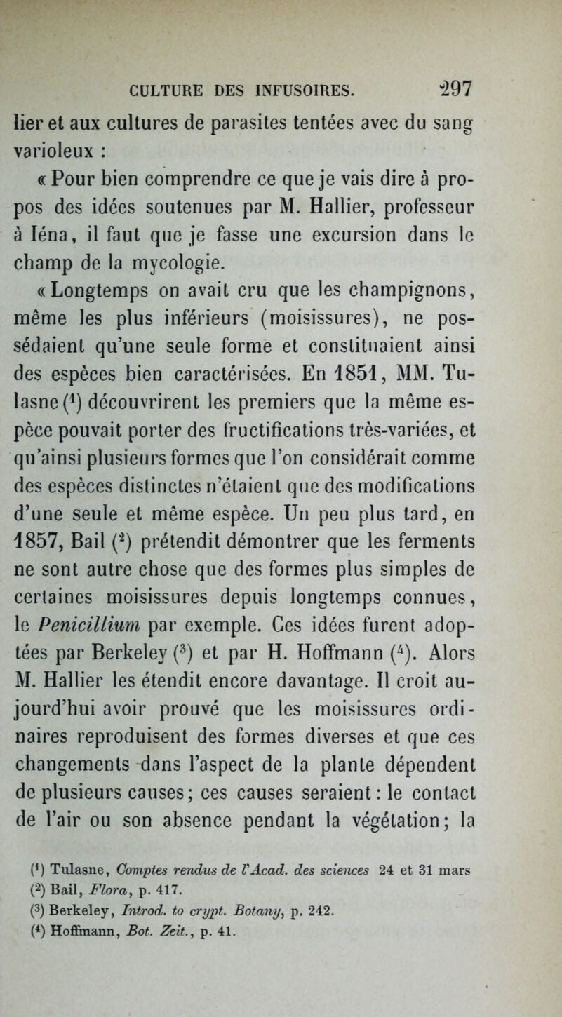 lier et aux cultures de parasites tentées avec du sang varioleux : « Pour bien comprendre ce que je vais dire à pro- pos des idées soutenues par M. Hallier, professeur à léna, il faut que je fasse une excursion dans le champ de la mycologie. «Longtemps on avait cru que les champignons, même les plus inférieurs (moisissures), ne pos- sédaient qu'une seule forme et constituaient ainsi des espèces bien caractérisées. En 1851, MM. Tu- lasne(i) découvrirent les premiers que la même es- pèce pouvait porter des fructifications très-variées, et qu'ainsi plusieurs formes que l'on considérait comme des espèces distinctes n'étaient que des modifications d'une seule et même espèce. Un peu plus tard, en 1857, Bail ('^) prétendit démontrer que les ferments ne sont autre chose que des formes plus simples de certaines moisissures depuis longtemps connues, le Pénicillium par exemple. Ces idées furent adop- tées par Berkeley (^) et par H. Hoffmann (^). Alors M. Hallier les étendit encore davantage. Il croit au- jourd'hui avoir prouvé que les moisissures ordi- naires reproduisent des formes diverses et que ces changements dans l'aspect de la plante dépendent de plusieurs causes; ces causes seraient: le contact de l'air ou son absence pendant la végétation; la (') Tulasne, Comptes rendus de VAcad. des sciences 24 et 31 mars (2) BaU, Flora, p. 417. (3) Berkeley, Introd. to crypt. Botariy, p. 242. (*) Hoffmann, Bot. Zeit., p. 41.