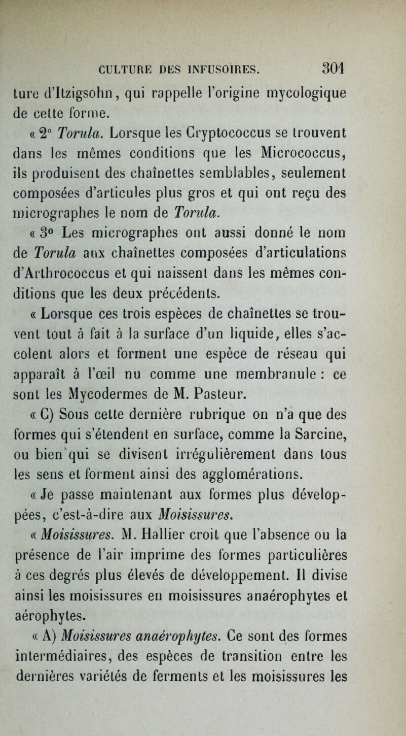 luro d'Itzigsohn, qui rappelle l'origine mycologique de celte forme. (( 2° Torula. Lorsque les Cryptococcus se trouvent dans les mêmes conditions que les Micrococcus, ils produisent des chaînettes semblables, seulement composées d'articulés plus gros et qui ont reçu des micrographes le nom de Torula. « 3® Les micrographes ont aussi donné le nom de Torula aux chaînettes composées d'articulations d'Arthrococcus et qui naissent dans les mêmes con- ditions que les deux précédents. (( Lorsque ces trois espèces de chaînettes se trou- vent tout à fait à la surface d'un liquide, elles s'ac- colent alors et forment une espèce de réseau qui apparaît à l'œil nu comme une membranule : ce sont les Mycodermes de M. Pasteur. ce C) Sous cette dernière rubrique on n'a que des formes qui s'étendent en surface, comme la Sarcine, ou bien qui se divisent irrégulièrement dans tous les sens et forment ainsi des agglomérations. (( Je passe maintenant aux formes plus dévelop- pées, c'est-à-dire aux Moisissures, (( Moisissures. M. Rallier croit que l'absence ou la présence de l'air imprime des formes particulières à ces degrés plus élevés de développement. Il divise ainsi les moisissures en moisissures anaérophytes et aérophytes. <( A) Moisissures anaérophytes. Ce sont des formes intermédiaires, des espèces de transition entre les dernières variétés de ferments et les moisissures les