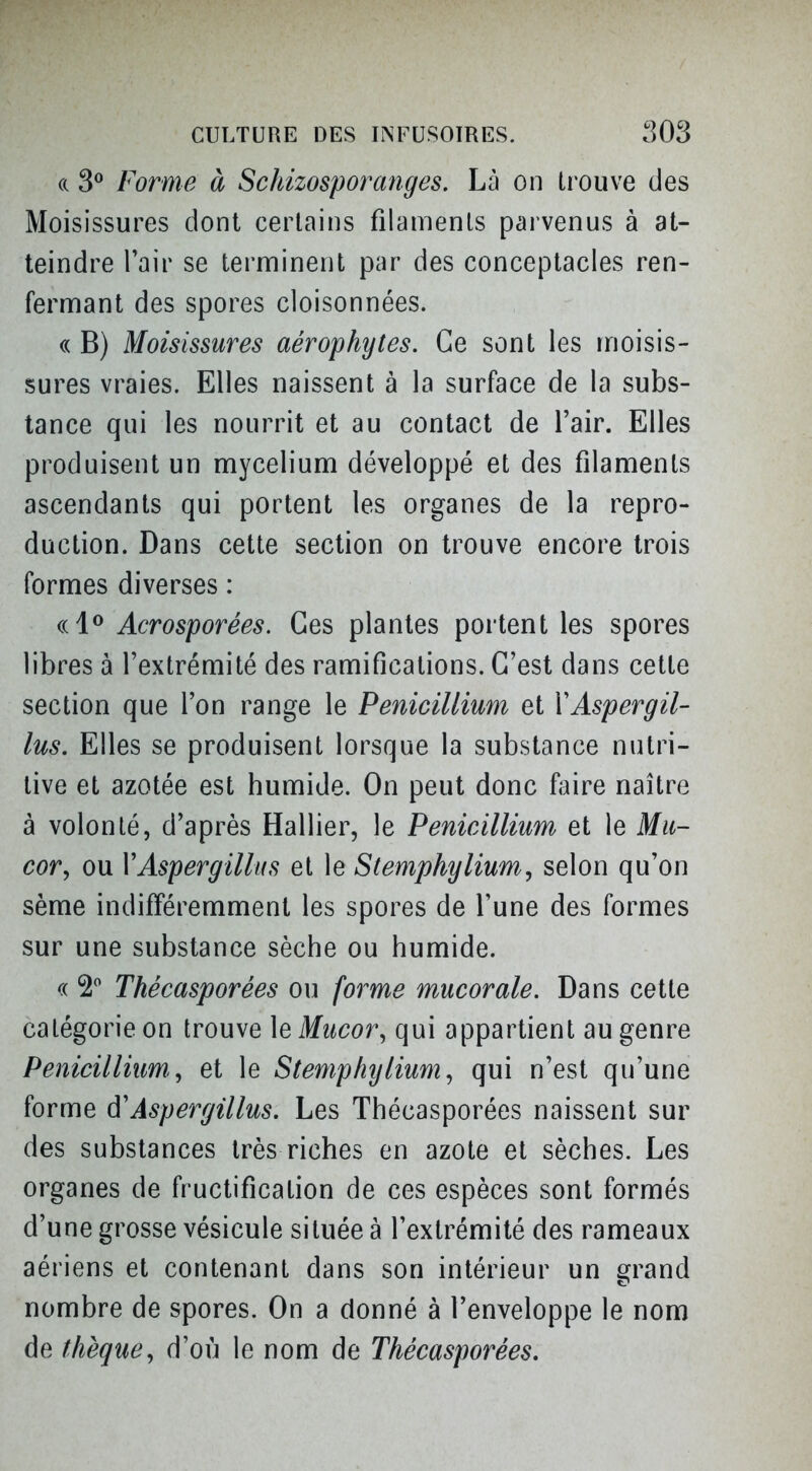 (c 3^ Forme à Schizosporanges. Là on Li'ouve des Moisissures dont certains filaments parvenus à at- teindre Tair se ternninent par des conceptacles ren- fermant des spores cloisonnées. « B) Moisissures aérophytes. Ce sont les tnoisis- sures vraies. Elles naissent à la surface de la subs- tance qui les nourrit et au contact de l'air. Elles produisent un mycélium développé et des filaments ascendants qui portent les organes de la repro- duction. Dans cette section on trouve encore trois formes diverses : Acrosporées. Ces plantes portent les spores libres à l'extrémité des ramifications. C'est dans cette section que l'on range le Pénicillium et VAspergil- lus. Elles se produisent lorsque la substance nutri- tive et azotée est humide. On peut donc faire naître à volonté, d'après Hallier, le Pénicillium et le Mu- cor^ ou VAspergillus et le Stemphylium, selon qu'on sème indifféremment les spores de l'une des formes sur une substance sèche ou humide. c( Thécasporées ou forme mucorale. Dans cette catégorie on trouve \eMucor, qui appartient au genre Penicilliim, et le Stemphylium^ qui n'est qu'une forme ô'Aspergillus. Les Thécasporées naissent sur des substances très riches en azote et sèches. Les organes de fructification de ces espèces sont formés d'une grosse vésicule située à l'extrémité des rameaux aériens et contenant dans son intérieur un srrand nombre de spores. On a donné à l'enveloppe le nom de thèqucy d'où le nom de Thécasporées.