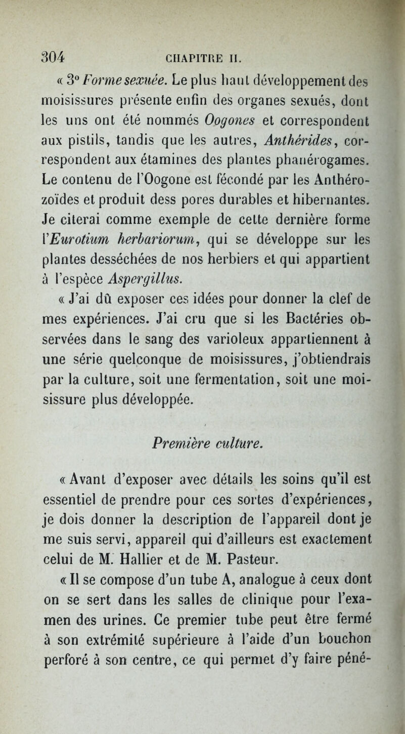 f( Forme sexuée. Le plus haul développement des moisissures présente enfin des organes sexués, dont les uns ont été nommés Oogones et correspondent aux pistils, tandis que les autres, Anthérides, cor- respondent aux étamines des plantes phanérogames. Le contenu de l'Oogone est fécondé par les Anthéro- zoïdes et produit dess pores durables et hibernantes. Je citerai comme exemple de cette dernière forme ïEurotium herbariorum, qui se développe sur les plantes desséchées de nos herbiers et qui appartient à l'espèce Aspergillus. « J'ai dû exposer ces idées pour donner la clef de mes expériences. J'ai cru que si les Bactéries ob- servées dans le sang des varioleux appartiennent à une série quelconque de moisissures, j'obtiendrais par la culture, soit une fermentation, soit une moi- sissure plus développée. Première culture. « Avant d'exposer avec détails les soins qu'il est essentiel de prendre pour ces sortes d'expériences, je dois donner la description de l'appareil dont je me suis servi, appareil qui d'ailleurs est exactement celui de M. Hallier et de M. Pasteur. « Il se compose d'un tube A, analogue à ceux dont on se sert dans les salles de clinique pour l'exa- men des urines. Ce premier tube peut être fermé à son extrémité supérieure à l'aide d'un bouchon perforé à son centre, ce qui permet d'y faire péné-